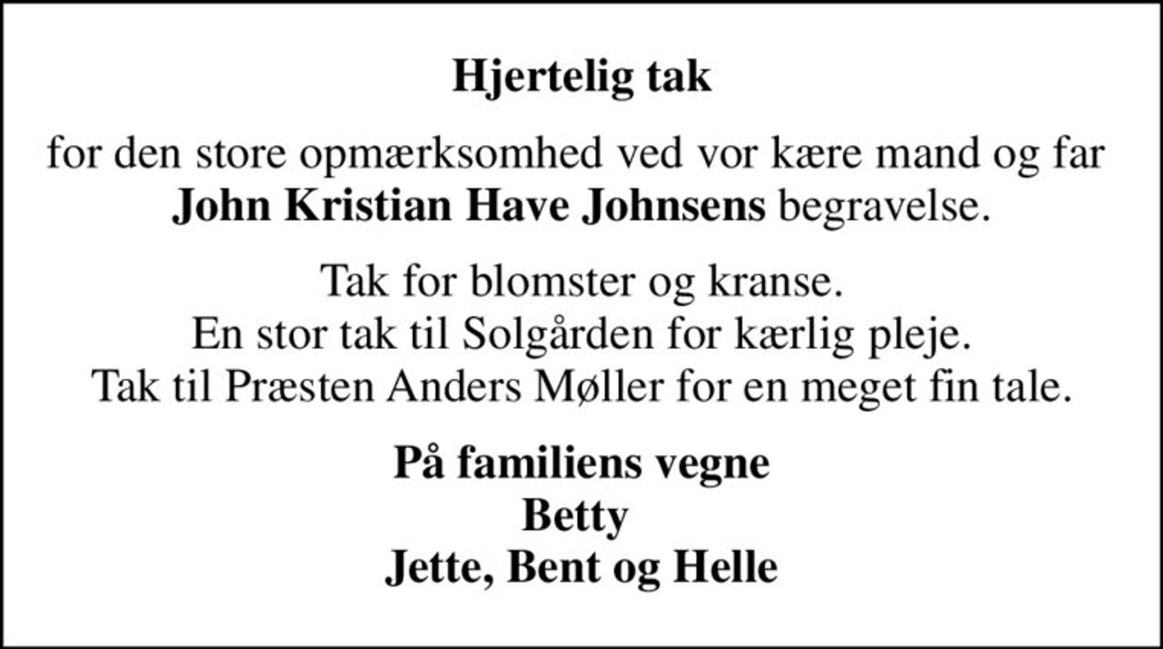 Hjertelig tak
for den store opmærksomhed ved vor kære mand og far  <b>John Kristian Have Johnsens</b> begravelse.
Tak for blomster og kranse. En stor tak til Solgården for kærlig pleje. Tak til Præsten Anders Møller for en meget fin tale.
På familiens vegne Betty  Jette, Bent og Helle