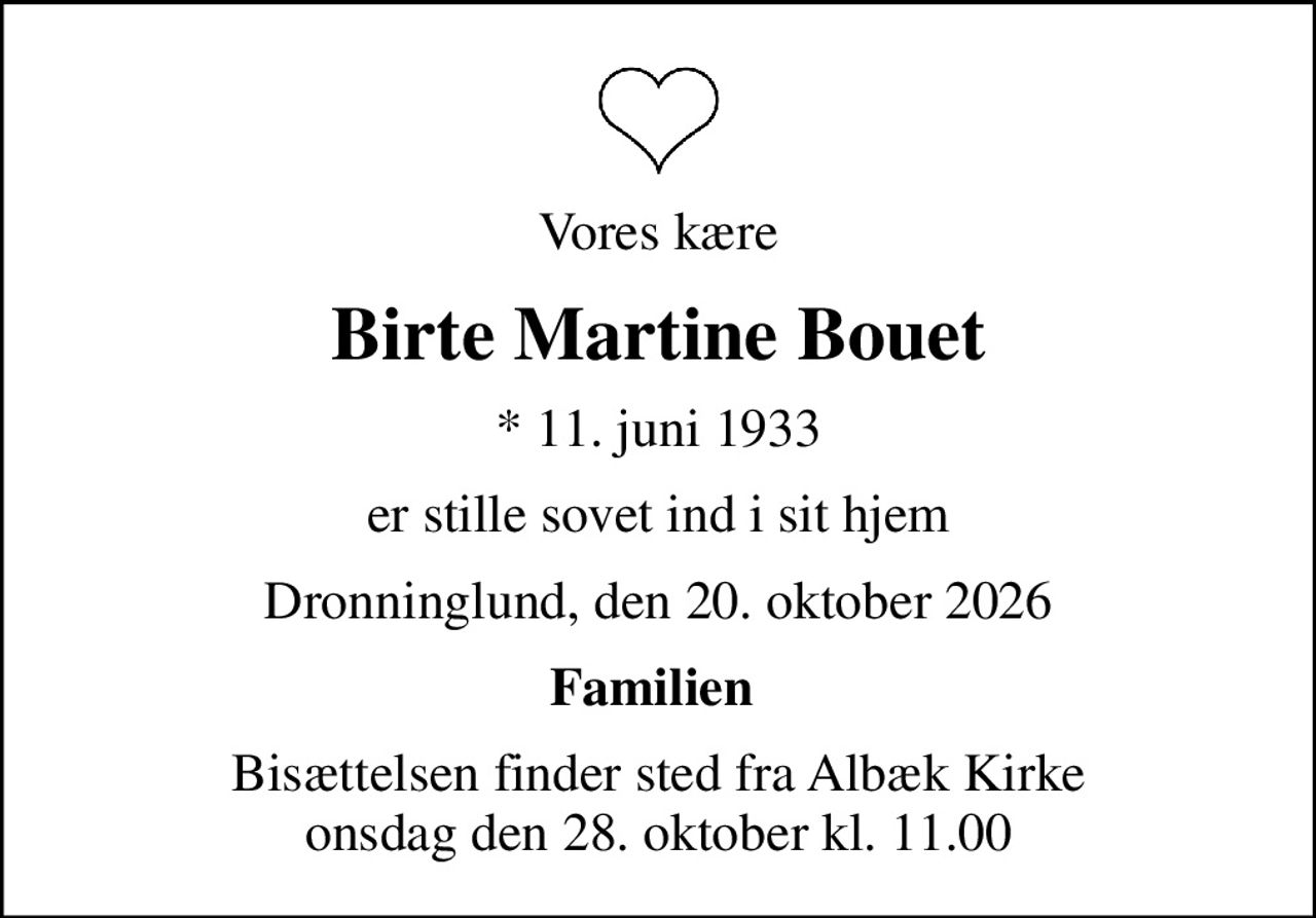 Vores kære
Birte Martine Bouet
* 11. juni 1933
er stille sovet ind i sit hjem
Dronninglund, den 20. oktober 2026
Familien 
Bisættelsen finder sted fra Albæk Kirke  onsdag den 28. oktober kl. 11.00