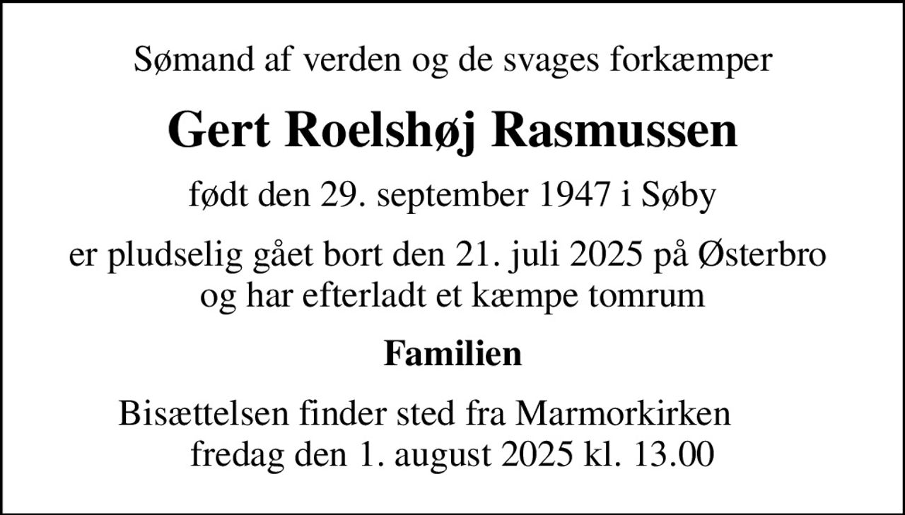 Sømand af verden og de svages forkæmper
Gert Roelshøj Rasmussen
født den 29. september 1947 i Søby
er pludselig gået bort den 21. juli 2025 på Østerbro  og har efterladt et kæmpe tomrum
Familien
Bisættelsen finder sted fra Marmorkirken       fredag den 1. august 2025 kl. 13.00