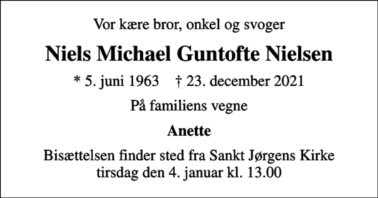 <p>Vor kære bror, onkel og svoger<br />Niels Michael Guntofte Nielsen<br />* 5. juni 1963 ✝ 23. december 2021<br />På familiens vegne<br />Anette<br />Bisættelsen finder sted fra Sankt Jørgens Kirke tirsdag den 4. januar kl. 13.00</p>