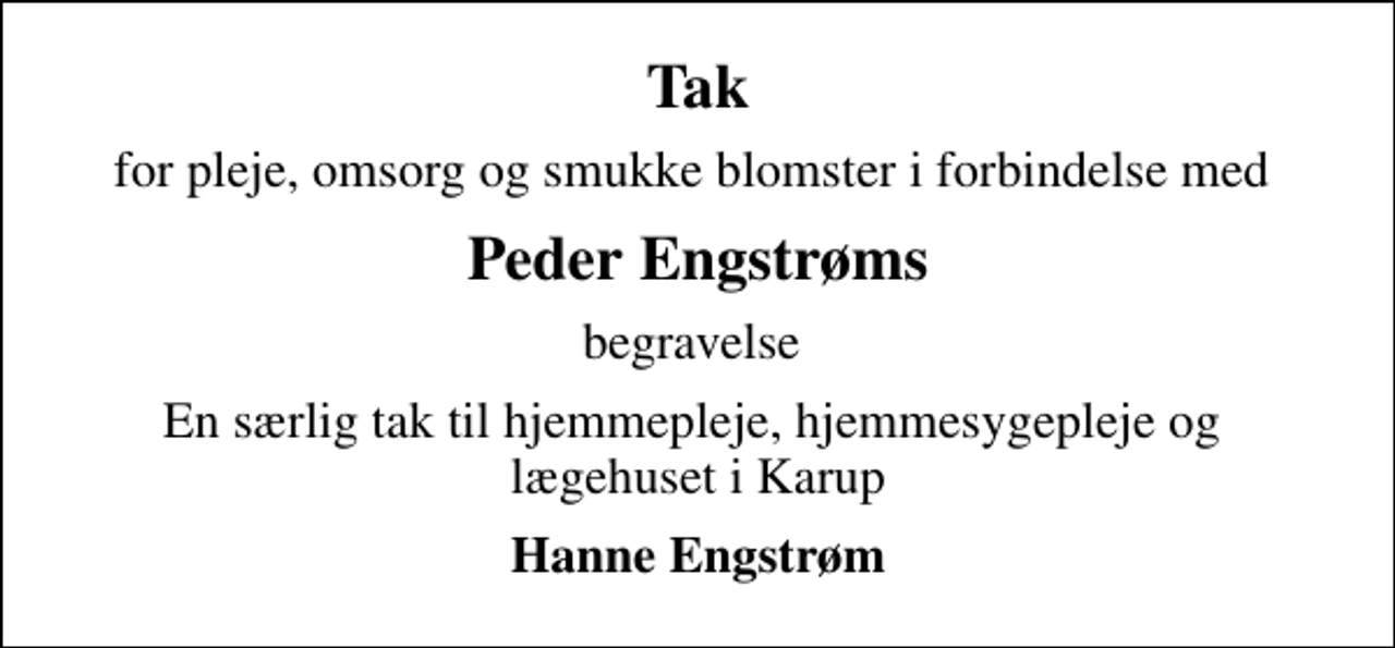 <p>Tak<br />for pleje, omsorg og smukke blomster i forbindelse med<br />Peder Engstrøms<br />begravelse<br />En særlig tak til hjemmepleje, hjemmesygepleje og lægehuset i Karup<br />Hanne Engstrøm</p>