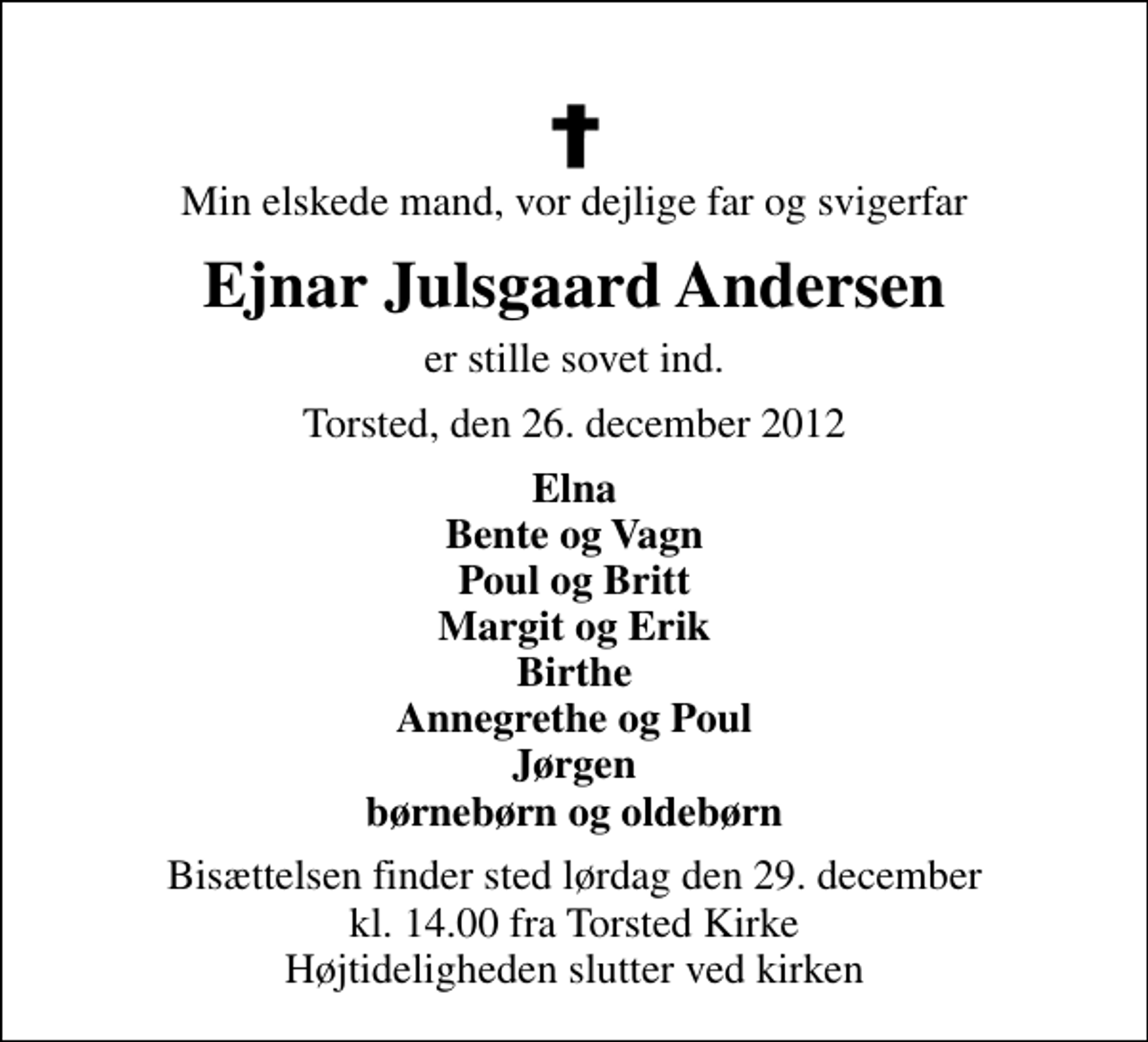 <p>Min elskede mand, vor dejlige far og svigerfar<br />Ejnar Julsgaard Andersen<br />er stille sovet ind.<br />Torsted, den 26. december 2012<br />Elna Bente og Vagn Poul og Britt Margit og Erik Birthe Annegrethe og Poul Jørgen børnebørn og oldebørn<br />Bisættelsen finder sted lørdag den 29. december kl. 14.00 fra Torsted Kirke Højtideligheden slutter ved kirken</p>