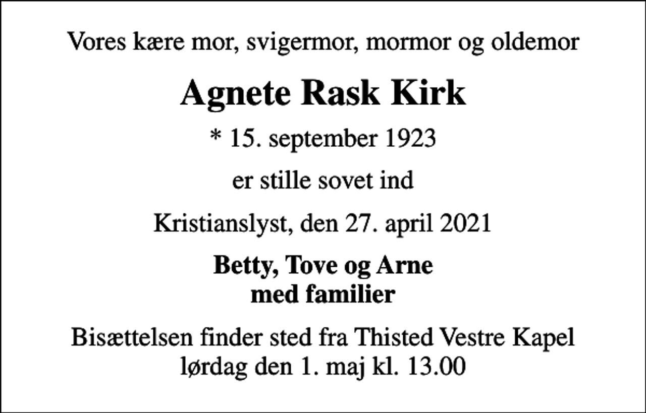 <p>Vores kære mor, svigermor, mormor og oldemor<br />Agnete Rask Kirk<br />* 15. september 1923<br />er stille sovet ind<br />Kristianslyst, den 27. april 2021<br />Betty, Tove og Arne med familier<br />Bisættelsen finder sted fra Thisted Vestre Kapel lørdag den 1. maj kl. 13.00</p>