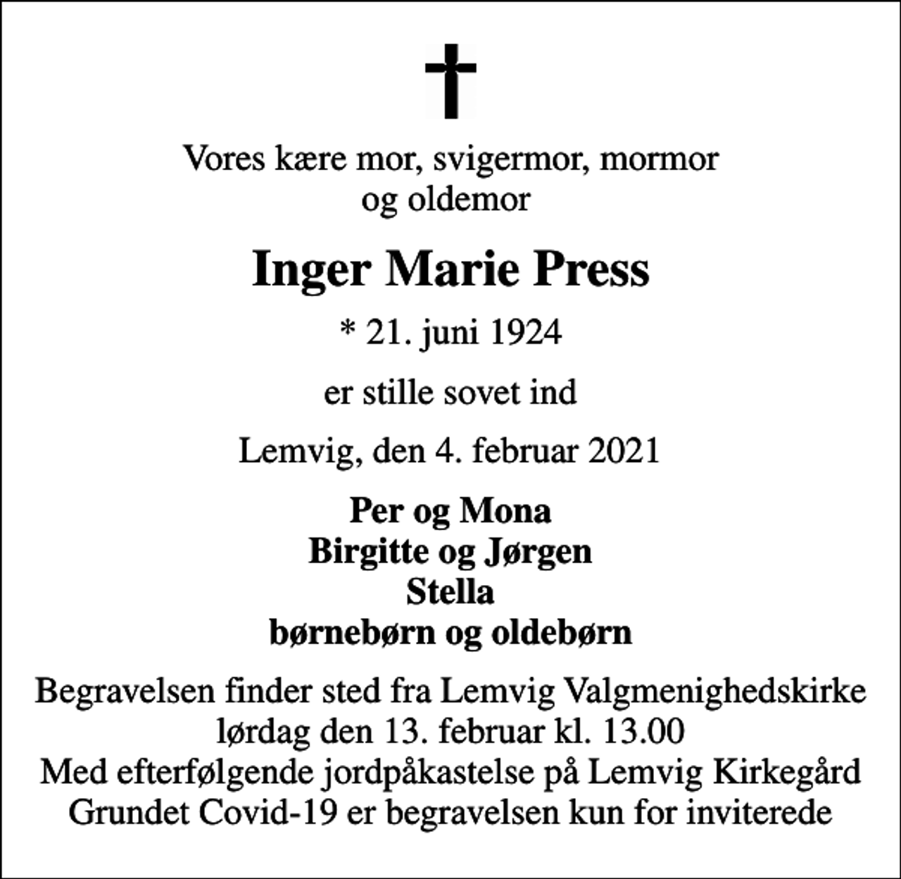 <p>Vores kære mor, svigermor, mormor og oldemor<br />Inger Marie Press<br />* 21. juni 1924<br />er stille sovet ind<br />Lemvig, den 4. februar 2021<br />Per og Mona Birgitte og Jørgen Stella børnebørn og oldebørn<br />Begravelsen finder sted fra Lemvig Valgmenighedskirke lørdag den 13. februar kl. 13.00 Med efterfølgende jordpåkastelse på Lemvig Kirkegård Grundet Covid-19 er begravelsen kun for inviterede</p>