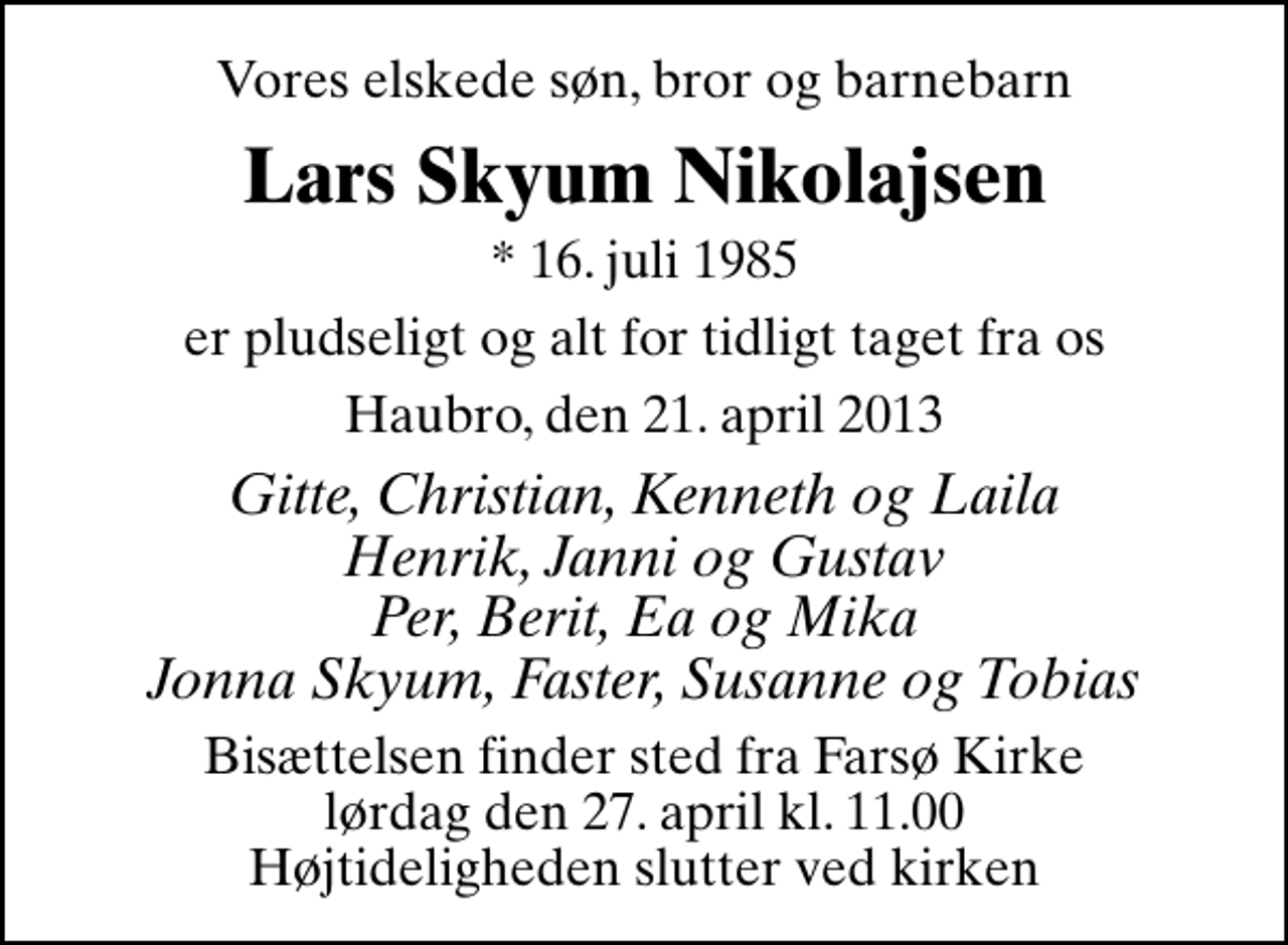 <p>Vores elskede søn, bror og barnebarn<br />Lars Skyum Nikolajsen<br />* 16. juli 1985<br />er pludseligt og alt for tidligt taget fra os<br />Haubro, den 21. april 2013<br />Gitte, Christian, Kenneth og Laila Henrik, Janni og Gustav Per, Berit, Ea og Mika Jonna Skyum, Faster, Susanne og Tobias<br />Bisættelsen finder sted fra Farsø Kirke lørdag den 27. april kl. 11.00 Højtideligheden slutter ved kirken</p>