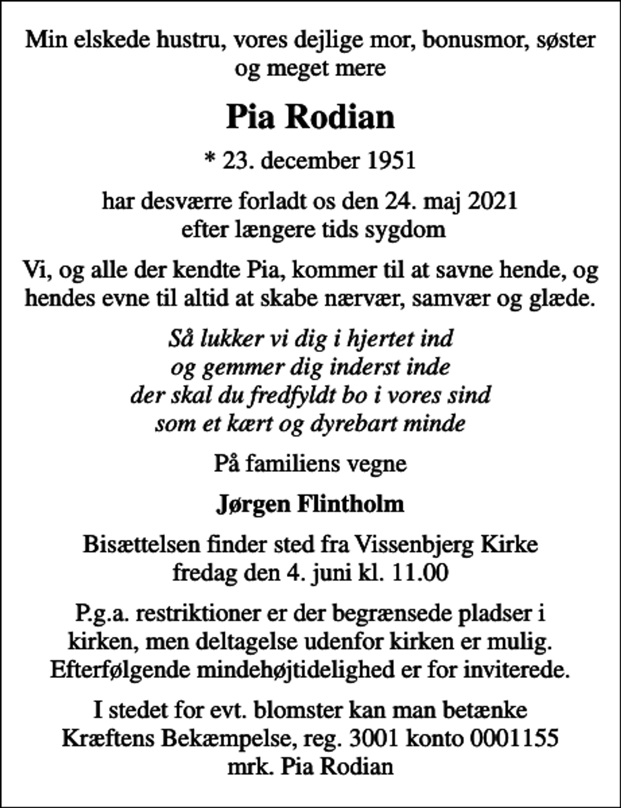 <p>Min elskede hustru, vores dejlige mor, bonusmor, søster og meget mere<br />Pia Rodian<br />* 23. december 1951<br />har desværre forladt os den 24. maj 2021 efter længere tids sygdom<br />Vi, og alle der kendte Pia, kommer til at savne hende, og hendes evne til altid at skabe nærvær, samvær og glæde.<br />Så lukker vi dig i hjertet ind og gemmer dig inderst inde der skal du fredfyldt bo i vores sind som et kært og dyrebart minde<br />På familiens vegne<br />Jørgen Flintholm<br />Bisættelsen finder sted fra Vissenbjerg Kirke fredag den 4. juni kl. 11.00<br />P.g.a. restriktioner er der begrænsede pladser i kirken, men deltagelse udenfor kirken er mulig. Efterfølgende mindehøjtidelighed er for inviterede.<br />I stedet for evt. blomster kan man betænke<br />Kræftens Bekæmpelse reg.3001konto0001155mrk. Pia<br />Rodian</p>