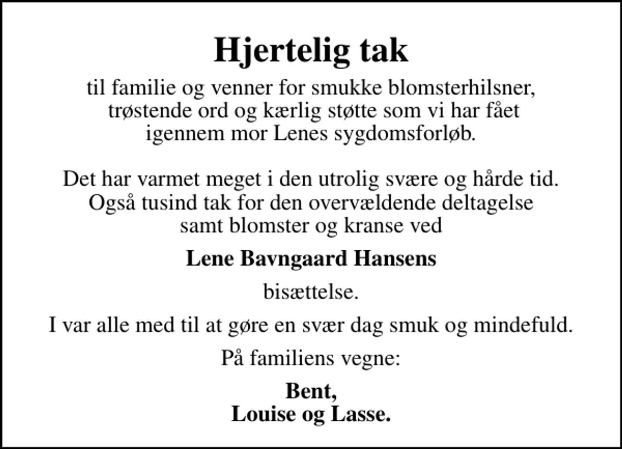 <p>Hjertelig tak<br />til familie og venner for smukke blomsterhilsner, trøstende ord og kærlig støtte som vi har fået igennem mor Lenes sygdomsforløb. Det har varmet meget i den utrolig svære og hårde tid. Også tusind tak for den overvældende deltagelse samt blomster og kranse ved<br />Lene Bavngaard Hansens<br />bisættelse.<br />I var alle med til at gøre en svær dag smuk og mindefuld.<br />På familiens vegne:<br />Bent, Louise og Lasse.</p>