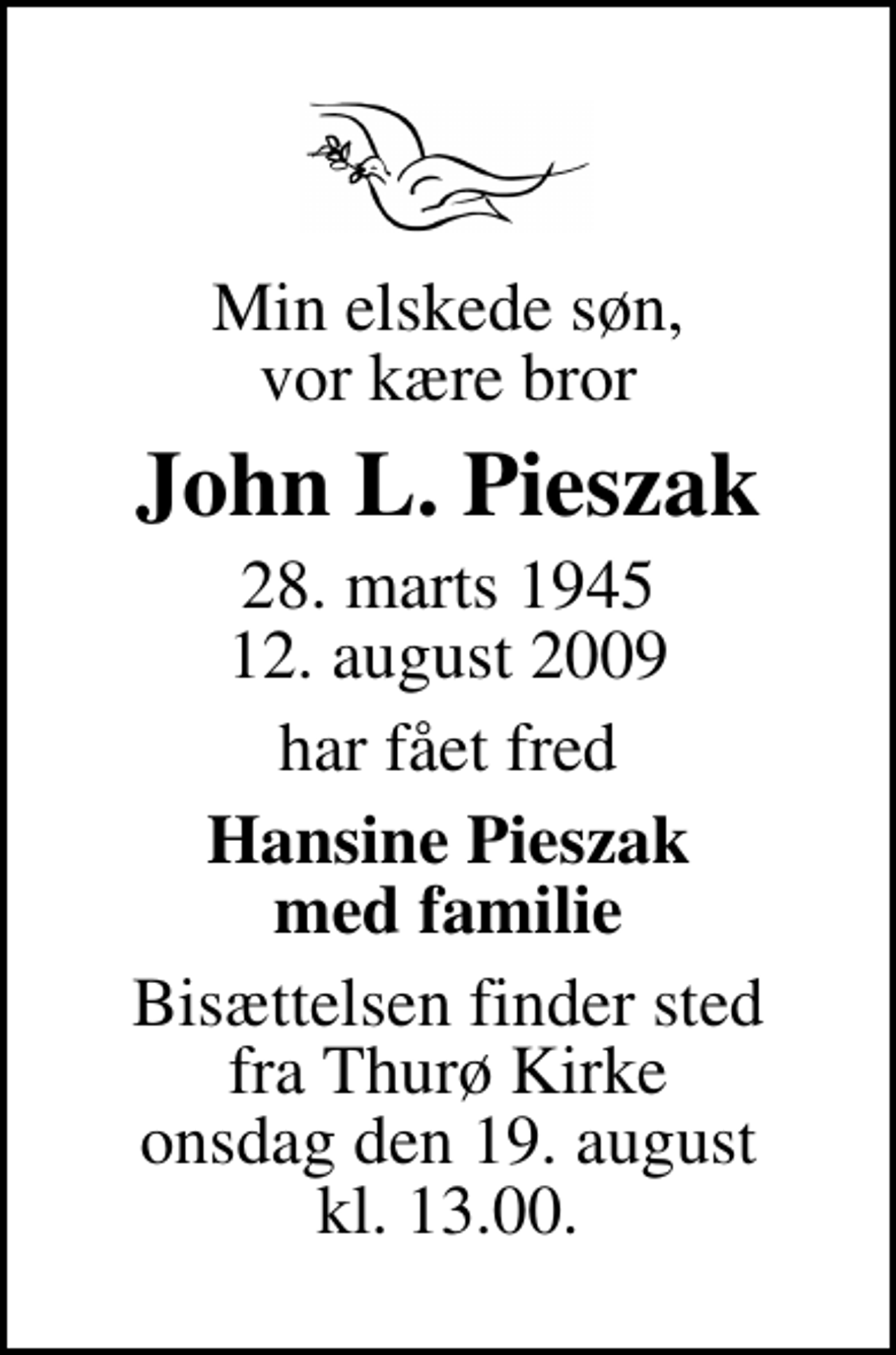 <p>Min elskede søn, vor kære bror<br />John L. Pieszak<br />28. marts 1945<br />12. august 2009<br />har fået fred<br />Hansine Pieszak med familie<br />Bisættelsen finder sted fra Thurø Kirke onsdag den 19. august kl. 13.00</p>