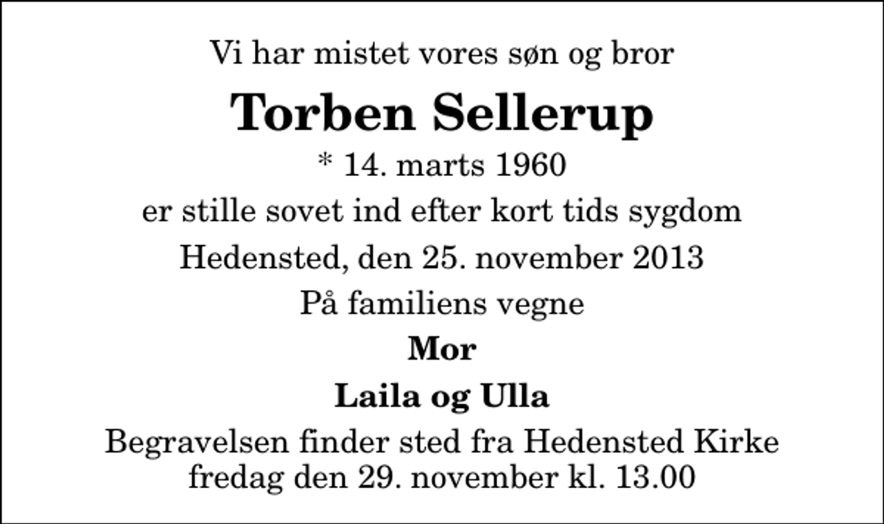 <p>Vi har mistet vores søn og bror<br />Torben Sellerup<br />* 14. marts 1960<br />er stille sovet ind efter kort tids sygdom<br />Hedensted, den 25. november 2013<br />På familiens vegne<br />Mor<br />Laila og Ulla<br />Begravelsen finder sted fra Hedensted Kirke fredag den 29. november kl. 13.00</p>
