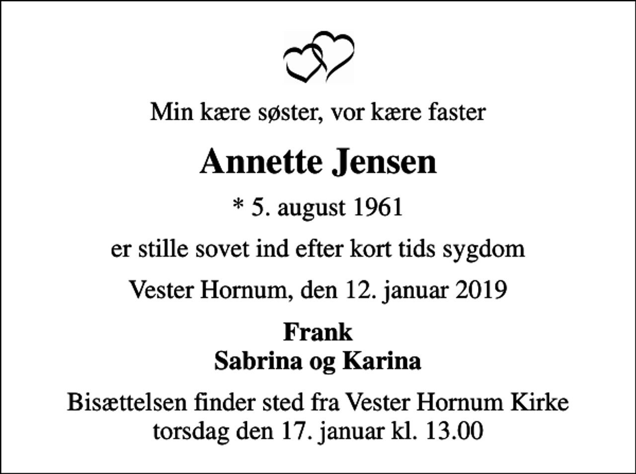 <p>Min kære søster, vor kære faster<br />Annette Jensen<br />* 5. august 1961<br />er stille sovet ind efter kort tids sygdom<br />Vester Hornum, den 12. januar 2019<br />Frank Sabrina og Karina<br />Bisættelsen finder sted fra Vester Hornum Kirke torsdag den 17. januar kl. 13.00</p>