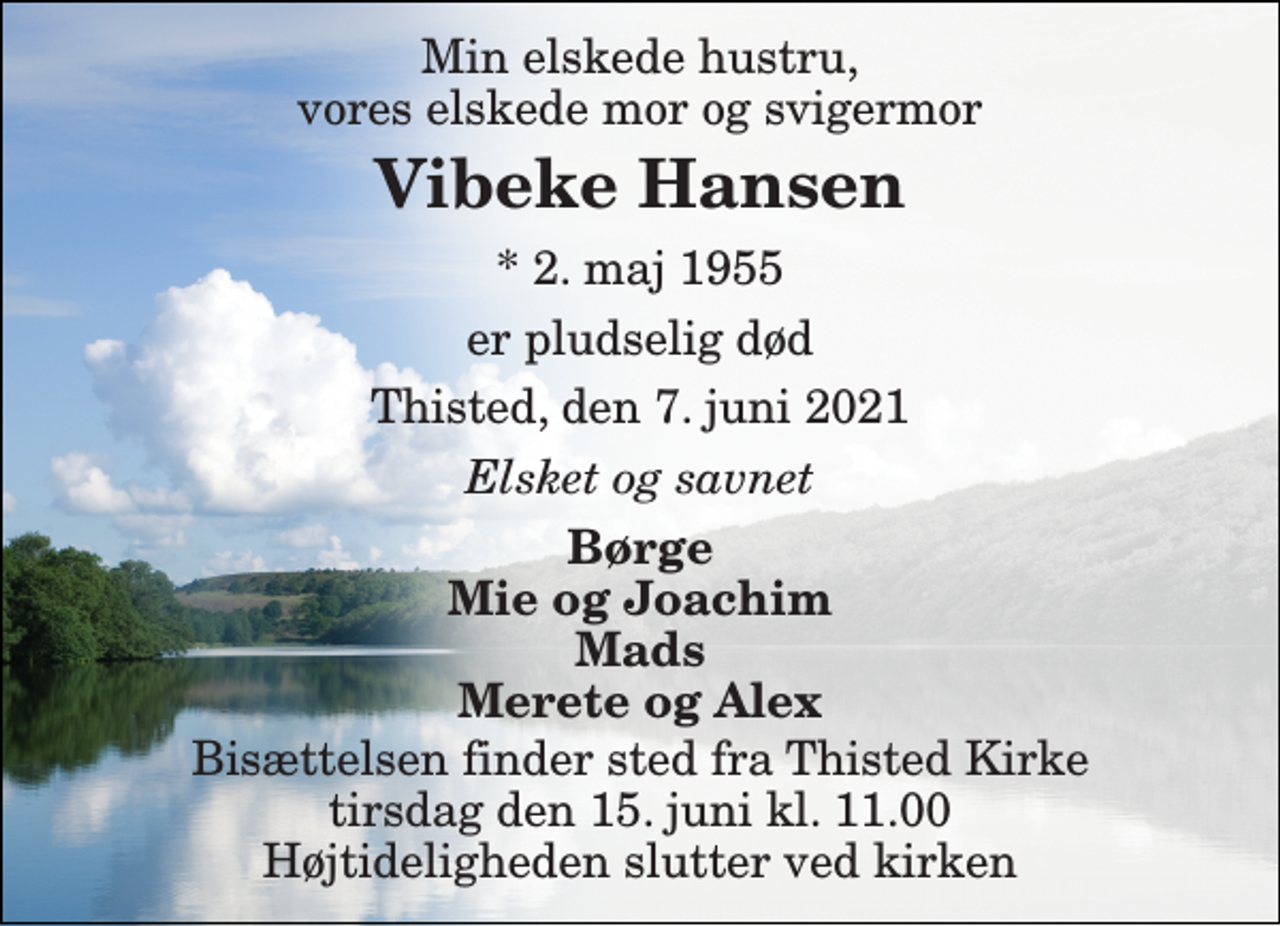 <p>Min elskede hustru, vores elskede mor og svigermor<br />Vibeke Hansen<br />*​ 2. maj 1955<br />er pludselig død<br />Thisted, den 7. juni 2021<br />Elsket og savnet<br />Børge Mie og Joachim Mads Merete og Alex<br />Bisættelsen​ finder sted fra Thisted Kirke​ tirsdag den 15. juni​ kl. 11.00 Højtideligheden slutter ved kirken</p>