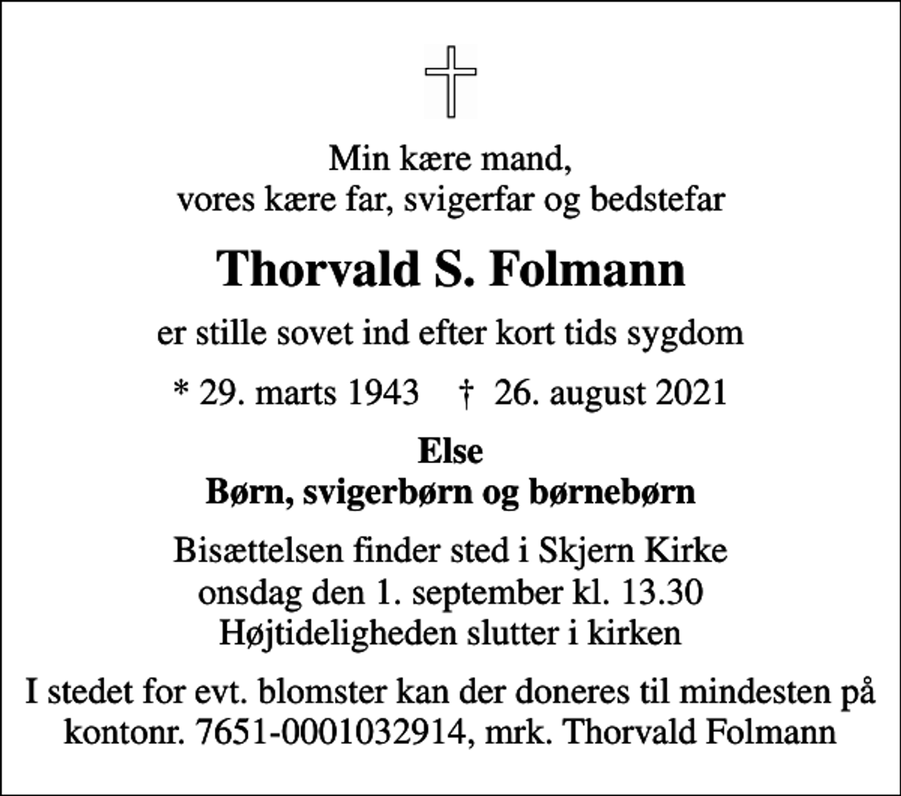 <p>Min kære mand, vores kære far, svigerfar og bedstefar<br />Thorvald S. Folmann<br />er stille sovet ind efter kort tids sygdom<br />* 29. marts 1943 ✝ 26. august 2021<br />Else Børn, svigerbørn og børnebørn<br />Bisættelsen finder sted i Skjern Kirke onsdag den 1. september kl. 13.30 Højtideligheden slutter i kirken<br />I stedet for evt. blomster kan der doneres til mindesten på kontonr. 7651-0001032914, mrk. Thorvald Folmann</p>