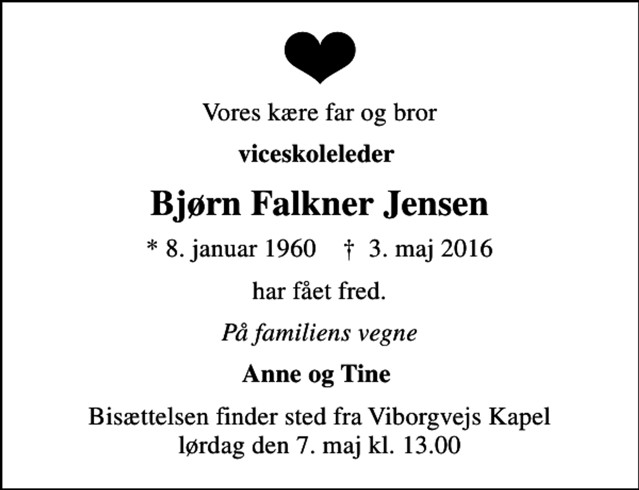 <p>Vores kære far og bror<br />viceskoleleder<br />Bjørn Falkner Jensen<br />* 8. januar 1960 ✝ 3. maj 2016<br />har fået fred.<br />På familiens vegne<br />Anne og Tine<br />Bisættelsen finder sted fra Viborgvejs Kapel lørdag den 7. maj kl. 13.00</p>