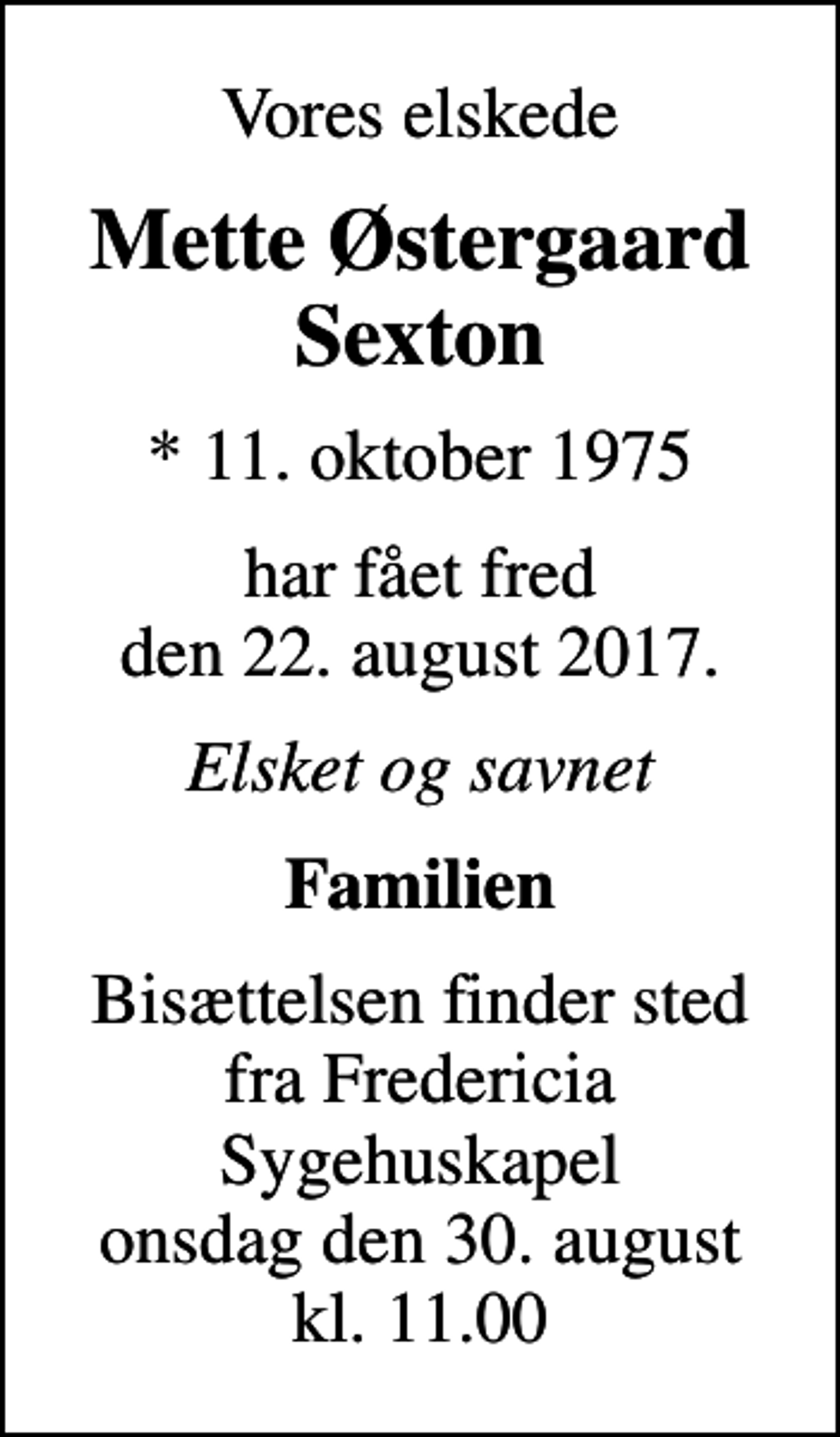 <p>Vores elskede<br />Mette Østergaard Sexton<br />* 11. oktober 1975<br />har fået fred den 22. august 2017.<br />Elsket og savnet<br />Familien<br />Bisættelsen finder sted fra Fredericia Sygehuskapel onsdag den 30. august kl. 11.00</p>