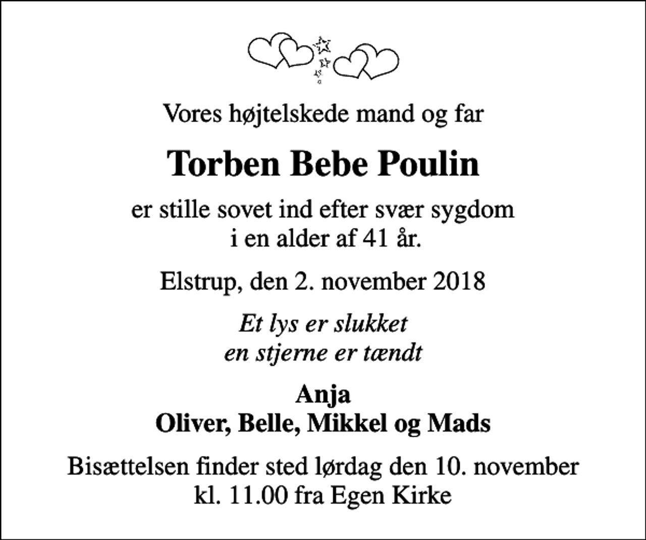 <p>Vores højtelskede mand og far<br />Torben Bebe Poulin<br />er stille sovet ind efter svær sygdom i en alder af 41 år.<br />Elstrup, den 2. november 2018<br />Et lys er slukket en stjerne er tændt<br />Anja Oliver, Belle, Mikkel og Mads<br />Bisættelsen finder sted lørdag den 10. november kl. 11.00 fra Egen Kirke</p>