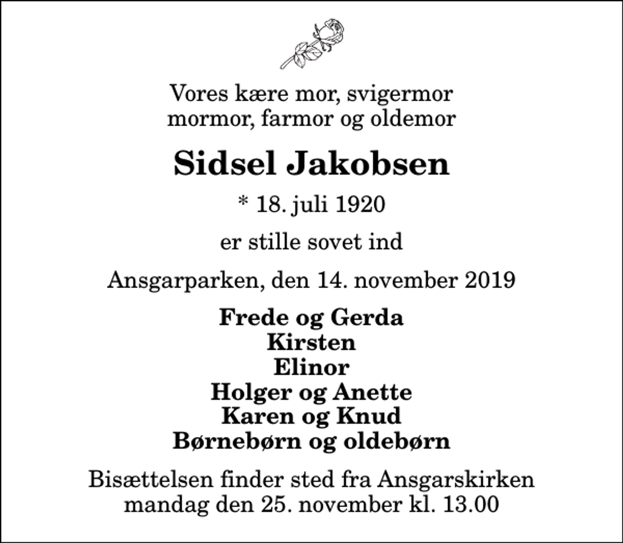 <p>Vores kære mor, svigermor mormor, farmor og oldemor<br />Sidsel Jakobsen<br />* 18. juli 1920<br />er stille sovet ind<br />Ansgarparken, den 14. november 2019<br />Frede og Gerda Kirsten Elinor Holger og Anette Karen og Knud Børnebørn og oldebørn<br />Bisættelsen finder sted fra Ansgarskirken mandag den 25. november kl. 13.00</p>