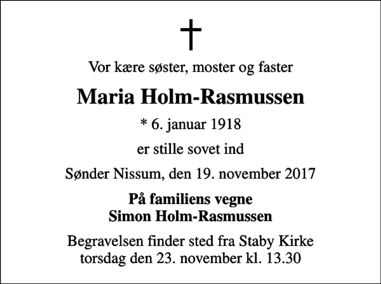 <p>Vor kære søster, moster og faster<br />Maria Holm-Rasmussen<br />* 6. januar 1918<br />er stille sovet ind<br />Sønder Nissum, den 19. november 2017<br />På familiens vegne Simon Holm-Rasmussen<br />Begravelsen finder sted fra Staby Kirke torsdag den 23. november kl. 13.30</p>