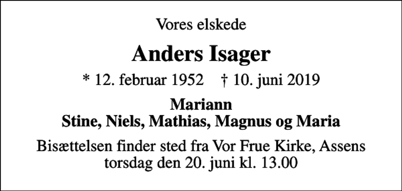 <p>Vores elskede<br />Anders Isager<br />* 12. februar 1952 ✝ 10. juni 2019<br />Mariann Stine, Niels, Mathias, Magnus og Maria<br />Bisættelsen finder sted fra Vor Frue Kirke, Assens torsdag den 20. juni kl. 13.00</p>