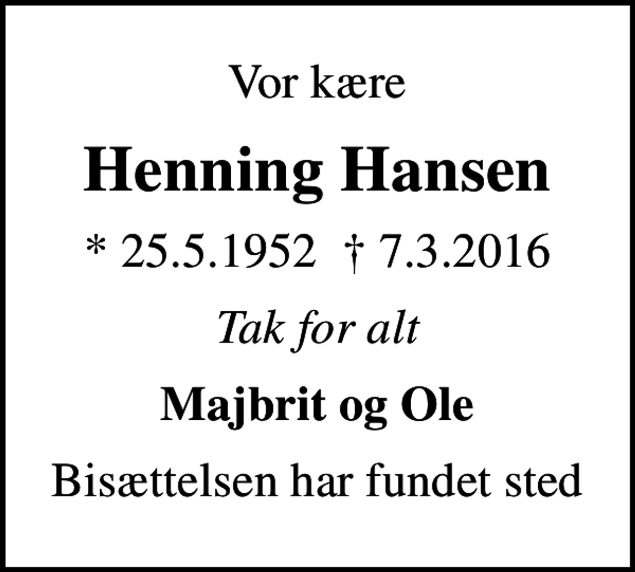 <p>Vor kære<br />Henning Hansen<br />* 25.5.1952 7.3.2016<br />Tak for alt<br />Majbrit og Ole<br />Bisættelsen har fundet sted</p>