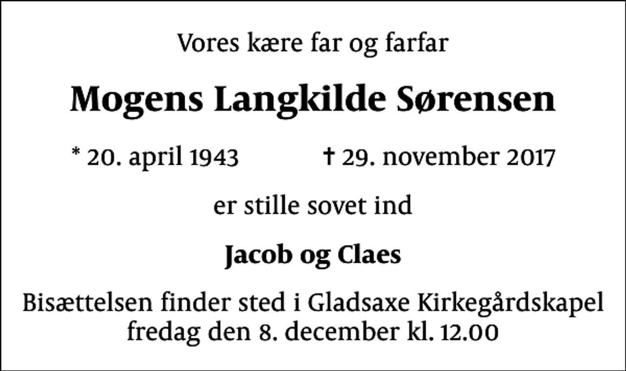 <p>Vores kære far og farfar<br />Mogens Langkilde Sørensen<br />* 20. april 1943 ✝ 29. november 2017<br />er stille sovet ind<br />Jacob og Claes<br />Bisættelsen finder sted i Gladsaxe Kirkegårdskapel fredag den 8. december kl. 12.00</p>