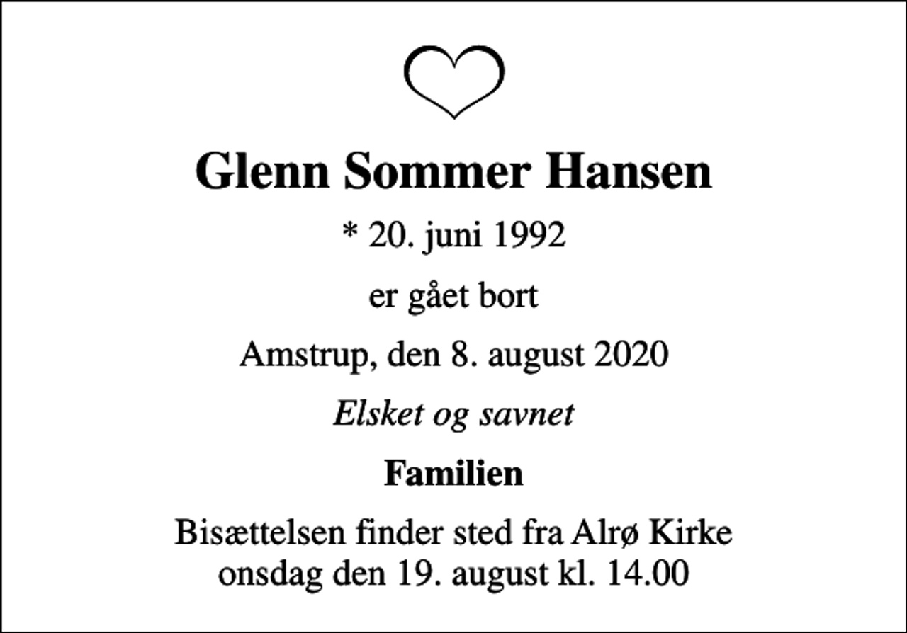 <p>Glenn Sommer Hansen<br />* 20. juni 1992<br />er gået bort<br />Amstrup, den 8. august 2020<br />Elsket og savnet<br />Familien<br />Bisættelsen finder sted fra Alrø Kirke onsdag den 19. august kl. 14.00</p>