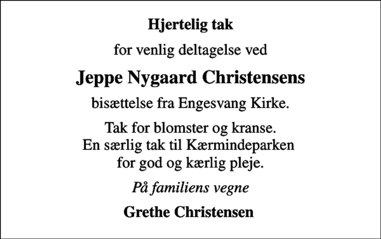 <p>Hjertelig tak<br />for venlig deltagelse ved<br />Jeppe Nygaard Christensens<br />bisættelse fra Engesvang Kirke.<br />Tak for blomster og kranse. En særlig tak til Kærmindeparken for god og kærlig pleje.<br />På familiens vegne<br />Grethe Christensen</p>