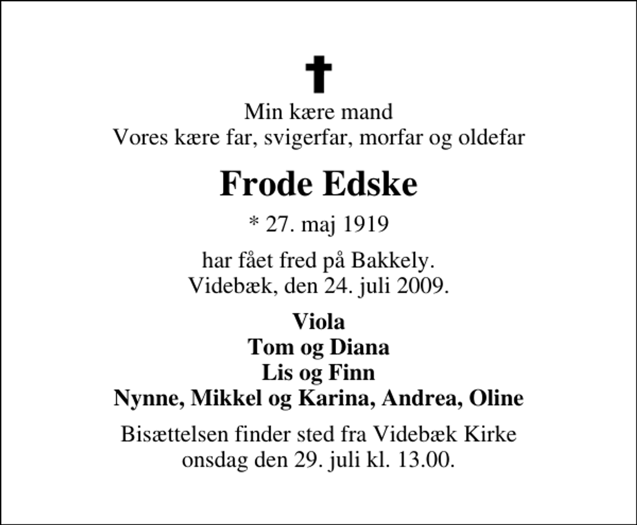 <p>Min kære mand Vores kære far, svigerfar, morfar og oldefar<br />Frode Edske<br />* 27. maj 1919<br />har fået fred på Bakkely. Videbæk, den 24. juli 2009.<br />Viola Tom og Diana Lis og Finn Nynne, Mikkel og Karina, Andrea, Oline<br />Bisættelsen finder sted fra Videbæk Kirke onsdag den 29. juli kl. 13.00</p>