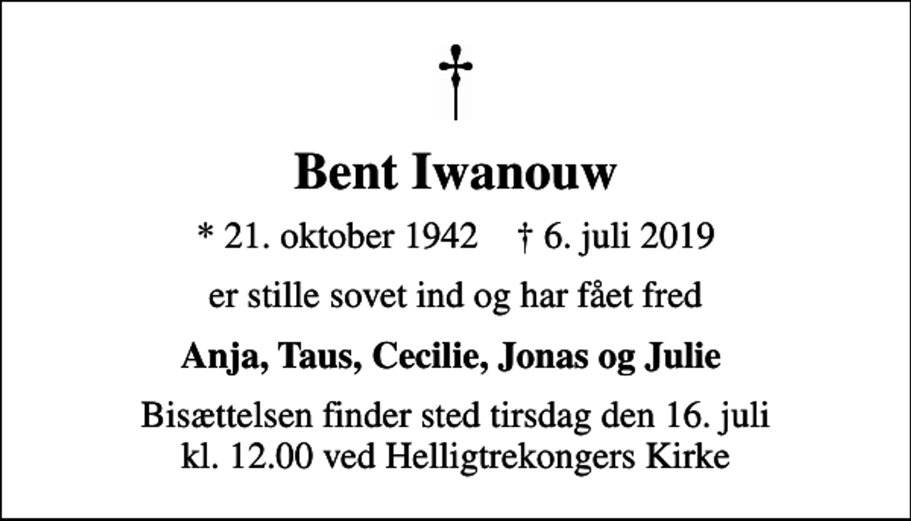<p>Bent Iwanouw<br />* 21. oktober 1942 ✝ 6. juli 2019<br />er stille sovet ind og har fået fred<br />Anja, Taus, Cecilie, Jonas og Julie<br />Bisættelsen finder sted tirsdag den 16. juli kl. 12.00 ved Helligtrekongers Kirke</p>