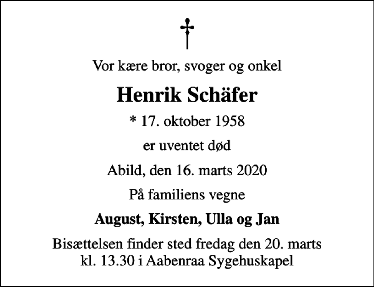 <p>Vor kære bror, svoger og onkel<br />Henrik Schäfer<br />* 17. oktober 1958<br />er uventet død<br />Abild, den 16. marts 2020<br />På familiens vegne<br />August, Kirsten, Ulla og Jan<br />Bisættelsen finder sted fredag den 20. marts kl. 13.30 i Aabenraa Sygehuskapel</p>
