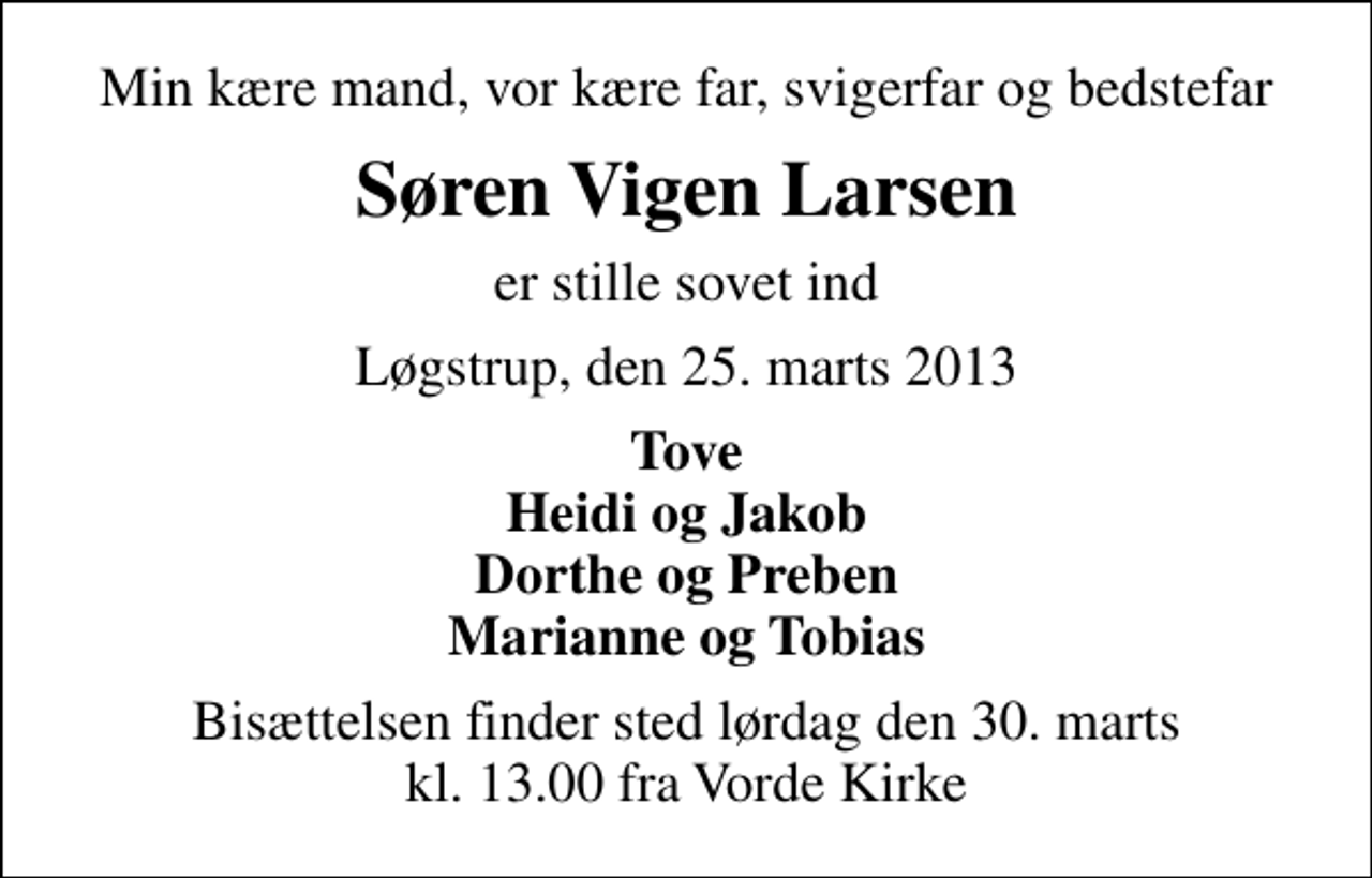 <p>Min kære mand, vor kære far, svigerfar og bedstefar<br />Søren Vigen Larsen<br />er stille sovet ind<br />Løgstrup, den 25. marts 2013<br />Tove Heidi og Jakob Dorthe og Preben Marianne og Tobias<br />Bisættelsen finder sted lørdag den 30. marts kl. 13.00 fra Vorde Kirke</p>