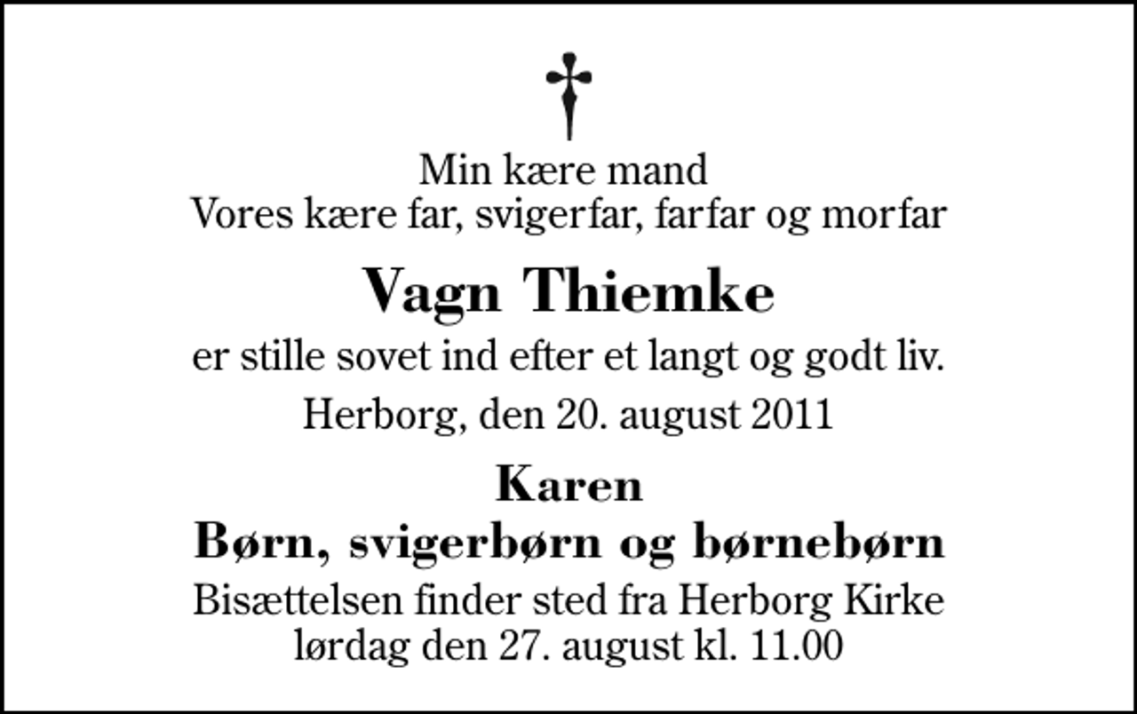 <p>Min kære mand Vores kære far, svigerfar, farfar og morfar<br />Vagn Thiemke<br />er stille sovet ind efter et langt og godt liv.<br />Herborg, den 20. august 2011<br />Karen Børn, svigerbørn og børnebørn<br />Bisættelsen finder sted fra Herborg Kirke lørdag den 27. august kl. 11.00</p>