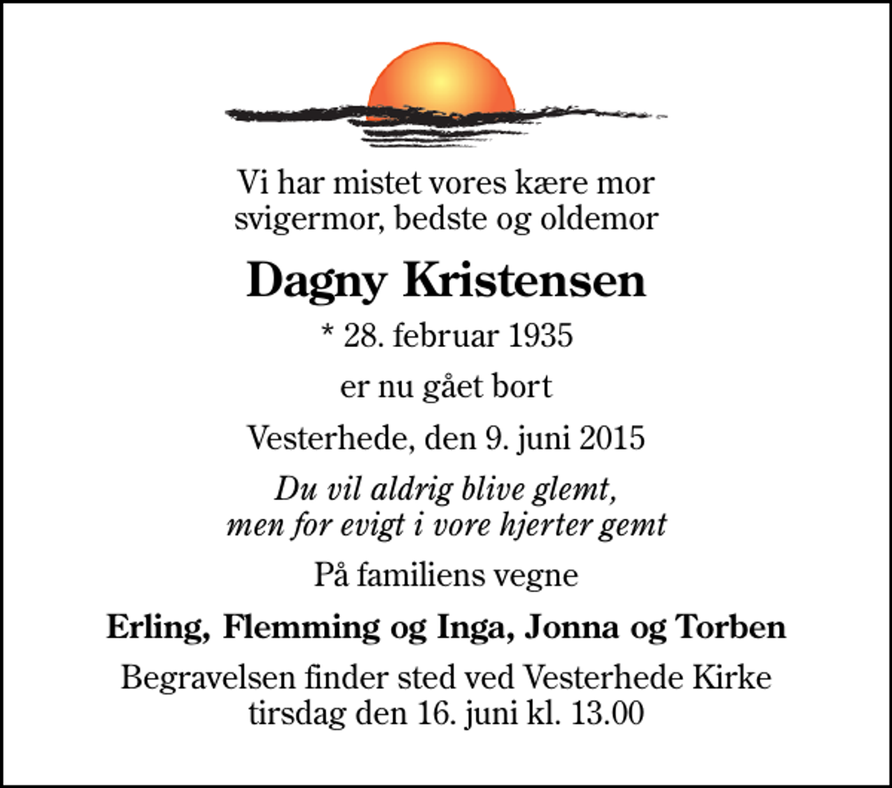 <p>Vi har mistet vores kære mor svigermor, bedste og oldemor<br />Dagny Kristensen<br />* 28. februar 1935<br />er nu gået bort<br />Vesterhede, den 9. juni 2015<br />Du vil aldrig blive glemt, men for evigt i vore hjerter gemt<br />På familiens vegne<br />Erling, Flemming og Inga, Jonna og Torben<br />Begravelsen finder sted ved Vesterhede Kirke tirsdag den 16. juni kl. 13.00</p>
