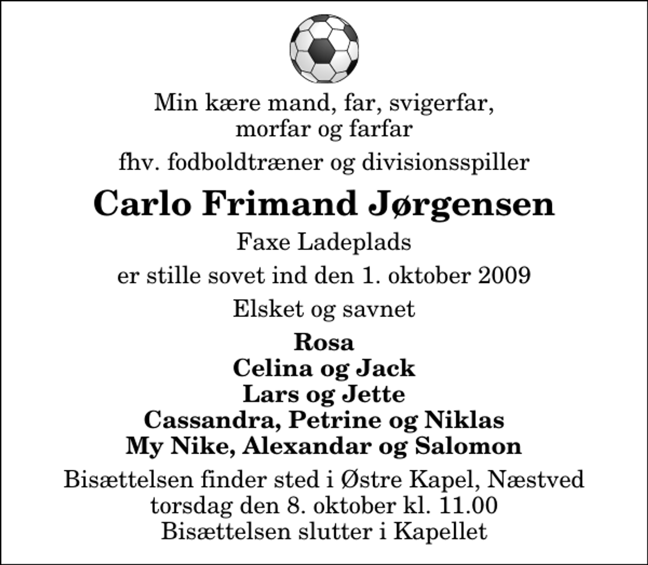 <p>Min kære mand, far, svigerfar, morfar og farfar<br />fhv. fodboldtræner og divisionsspiller<br />Carlo Frimand Jørgensen<br />Faxe Ladeplads<br />er stille sovet ind den 1. oktober 2009<br />Elsket og savnet<br />Rosa Celina og Jack Lars og Jette Cassandra, Petrine og Niklas My Nike, Alexandar og Salomon<br />Bisættelsen finder sted i Østre Kapel, Næstved torsdag den 8. oktober kl. 11.00 Bisættelsen slutter i Kapellet</p>