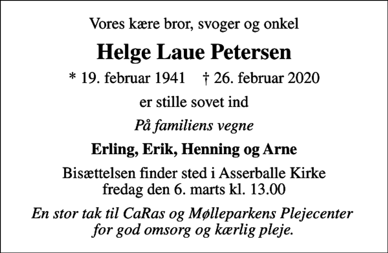 <p>Vores kære bror, svoger og onkel<br />Helge Laue Petersen<br />* 19. februar 1941 ✝ 26. februar 2020<br />er stille sovet ind<br />På familiens vegne<br />Erling, Erik, Henning og Arne<br />Bisættelsen finder sted i Asserballe Kirke fredag den 6. marts kl. 13.00<br />En stor tak til CaRas og Mølleparkens Plejecenter for god omsorg og kærlig pleje.</p>