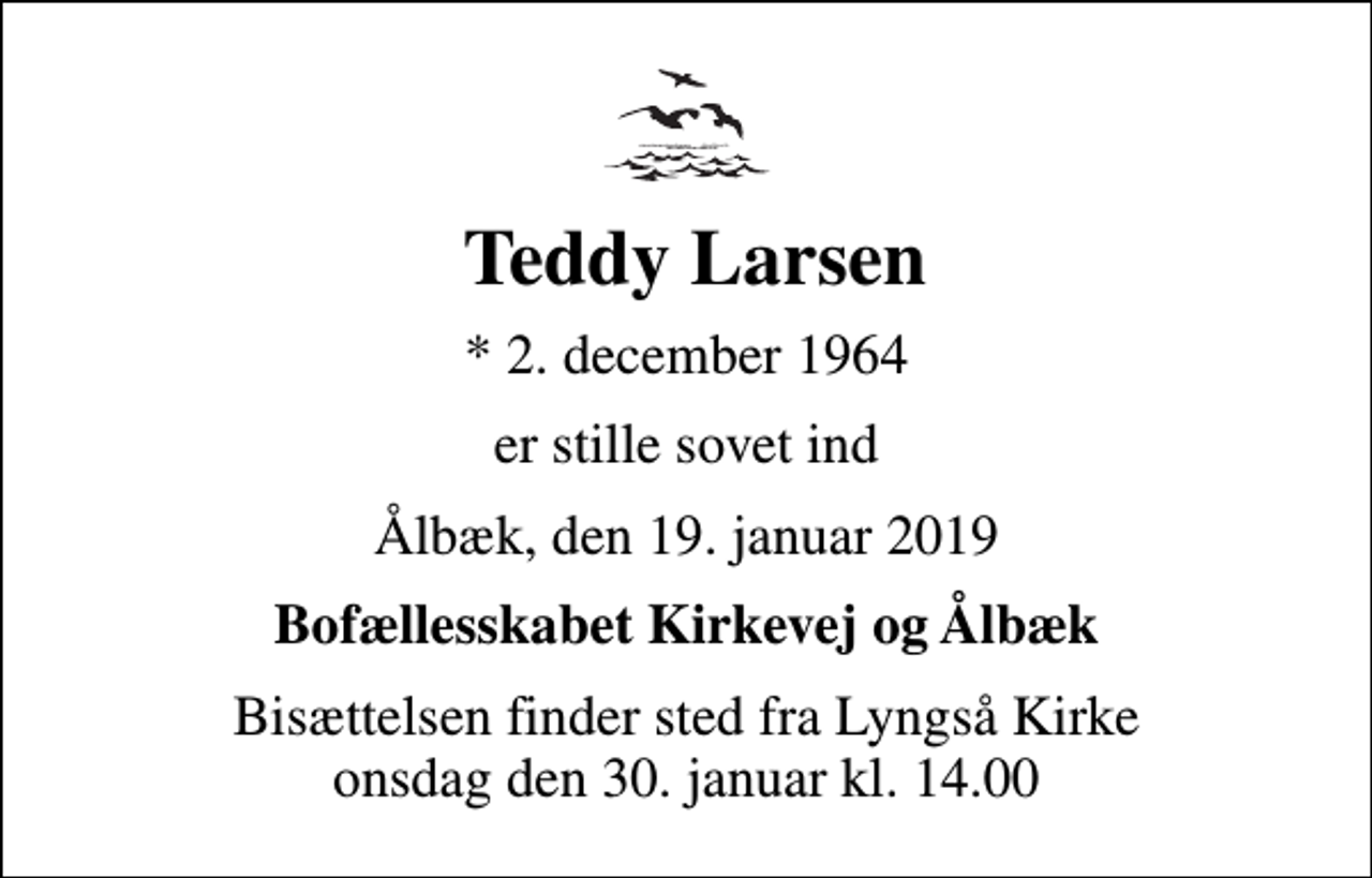 <p>Teddy Larsen<br />* 2. december 1964<br />er stille sovet ind<br />Ålbæk, den 19. januar 2019<br />Bofællesskabet Kirkevej og Ålbæk<br />Bisættelsen finder sted fra Lyngså Kirke onsdag den 30. januar kl. 14.00</p>