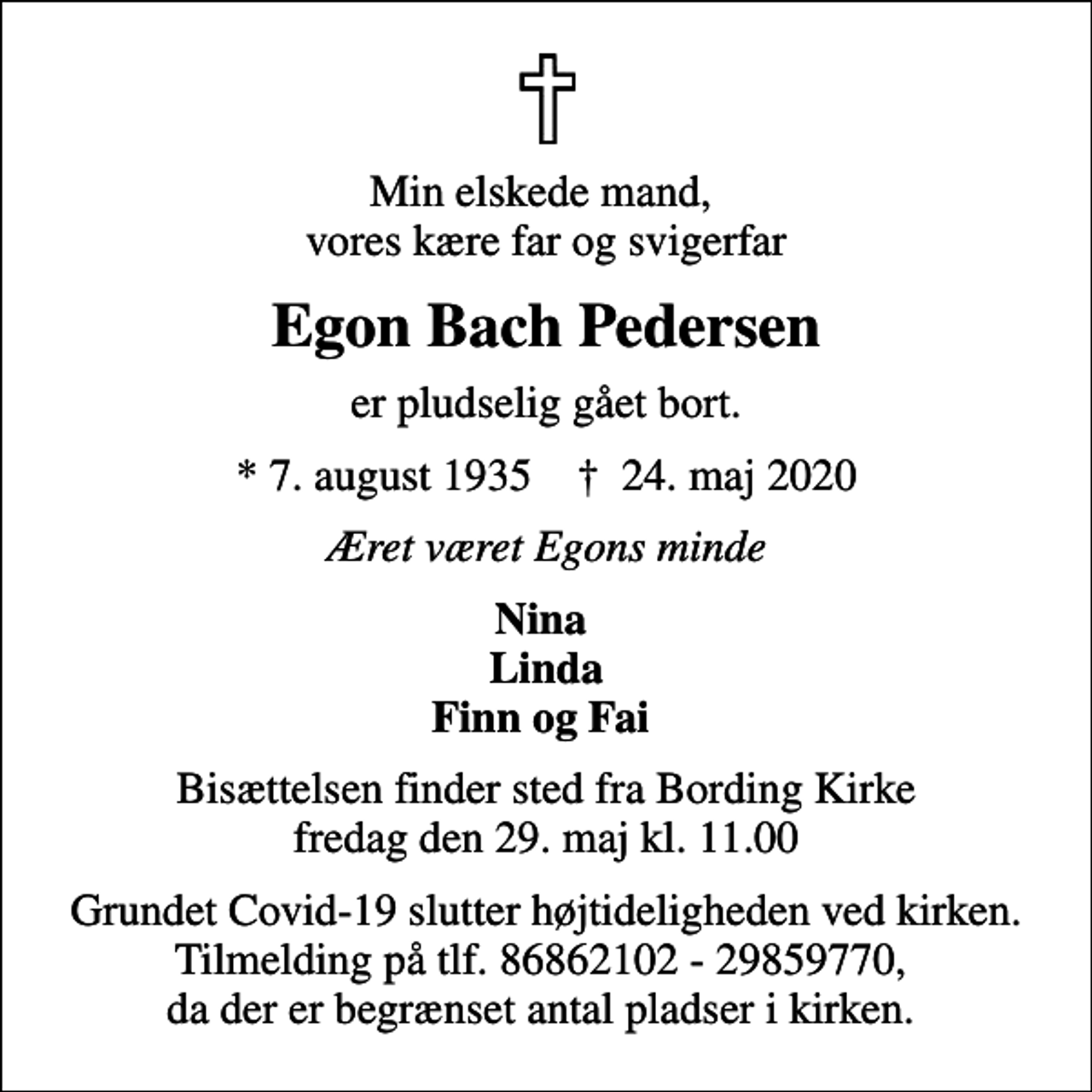 <p>Min elskede mand, vores kære far og svigerfar<br />Egon Bach Pedersen<br />er pludselig gået bort.<br />* 7. august 1935 ✝ 24. maj 2020<br />Æret været Egons minde<br />Nina Linda Finn og Fai<br />Bisættelsen finder sted fra Bording Kirke fredag den 29. maj kl. 11.00<br />Grundet Covid-19 slutter højtideligheden ved kirken. Tilmelding på tlf. 86862102 - 29859770, da der er begrænset antal pladser i kirken.</p>