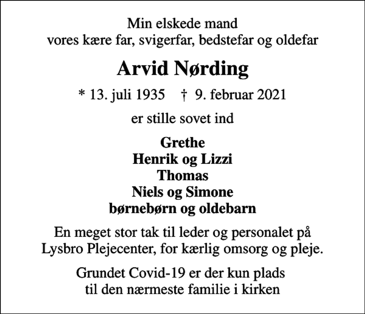 <p>Min elskede mand vores kære far, svigerfar, bedstefar og oldefar<br />Arvid Nørding<br />* 13. juli 1935 ✝ 9. februar 2021<br />er stille sovet ind<br />Grethe Henrik og Lizzi Thomas Niels og Simone børnebørn og oldebarn<br />En meget stor tak til leder og personalet på Lysbro Plejecenter, for kærlig omsorg og pleje.<br />Grundet Covid-19 er der kun plads til den nærmeste familie i kirken</p>