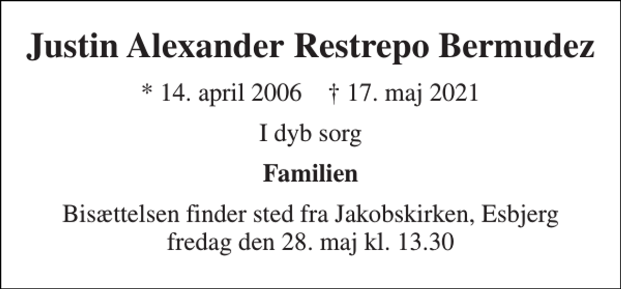 <p>Justin Alexander Restrepo Bermudez<br />*​ 14. april 2006​ †​ 17. maj 2021<br />I dyb sorg<br />Familien<br />Bisættelsen​ finder sted fra Jakobskirken, Esbjerg fredag den 28. maj​ kl. 13.30</p>
