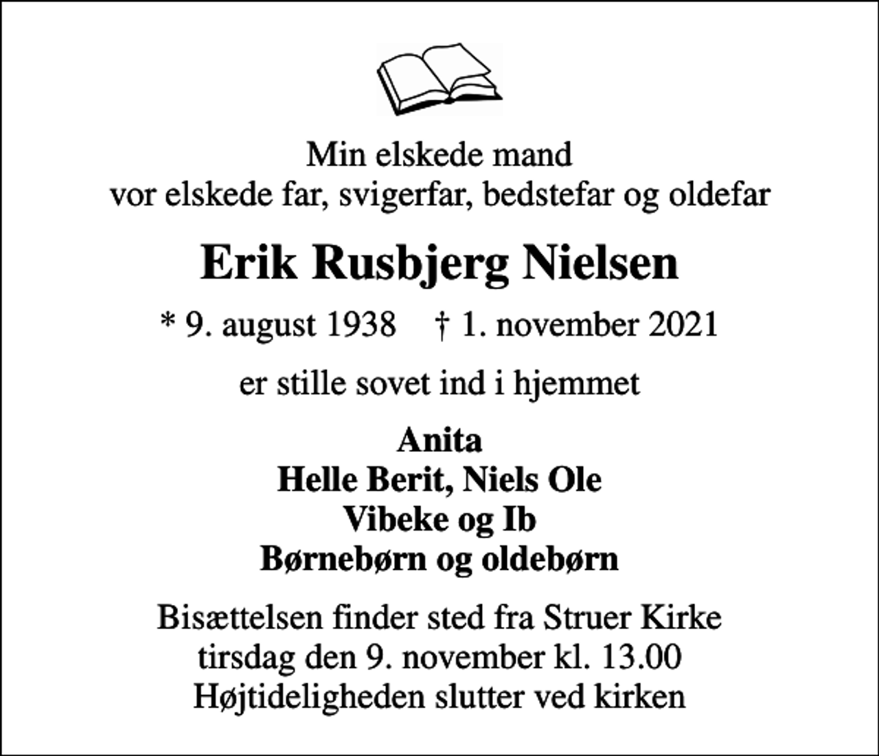 <p>Min elskede mand vor elskede far, svigerfar, bedstefar og oldefar<br />Erik Rusbjerg Nielsen<br />* 9. august 1938 ✝ 1. november 2021<br />er stille sovet ind i hjemmet<br />Anita Helle Berit, Niels Ole Vibeke og Ib Børnebørn og oldebørn<br />Bisættelsen finder sted fra Struer Kirke tirsdag den 9. november kl. 13.00 Højtideligheden slutter ved kirken</p>