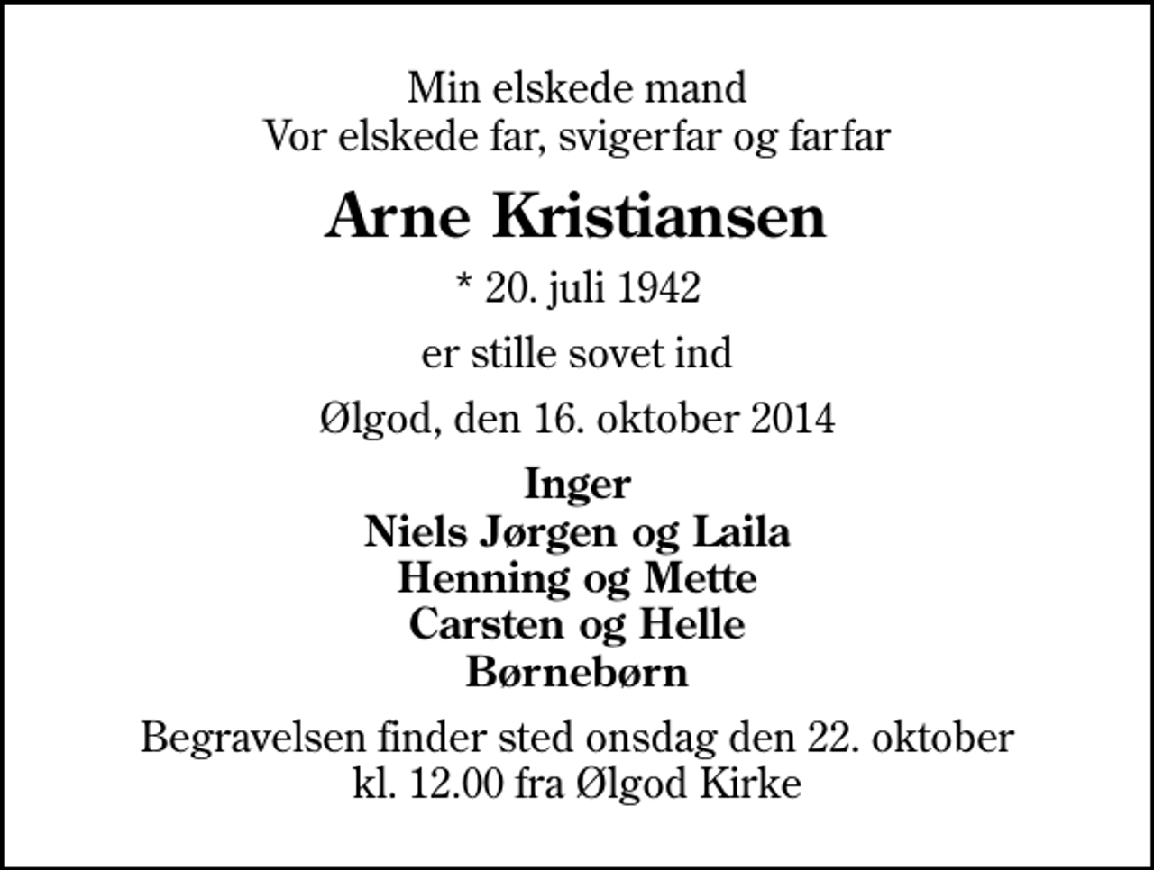 <p>Min elskede mand Vor elskede far, svigerfar og farfar<br />Arne Kristiansen<br />* 20. juli 1942<br />er stille sovet ind<br />Ølgod, den 16. oktober 2014<br />Inger Niels Jørgen og Laila Henning og Mette Carsten og Helle Børnebørn<br />Begravelsen finder sted onsdag den 22. oktober kl. 12.00 fra Ølgod Kirke</p>