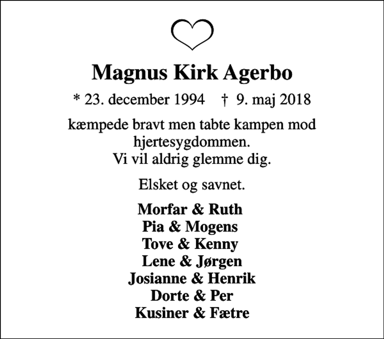 <p>Magnus Kirk Agerbo<br />* 23. december 1994 ✝ 9. maj 2018<br />kæmpede bravt men tabte kampen mod hjertesygdommen. Vi vil aldrig glemme dig.<br />Elsket og savnet.<br />Morfar &amp; Ruth Pia &amp; Mogens Tove &amp; Kenny Lene &amp; Jørgen Josianne &amp; Henrik Dorte &amp; Per Kusiner &amp; Fætre</p>