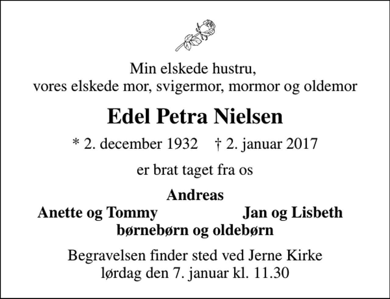 <p>Min elskede hustru, vores elskede mor, svigermor, mormor og oldemor<br />Edel Petra Nielsen<br />* 2. december 1932 ✝ 2. januar 2017<br />er brat taget fra os<br />Andreas<br />Anette og Tommy<br />Jan og Lisbeth<br />Begravelsen finder sted ved Jerne Kirke lørdag den 7. januar kl. 11.30</p>
