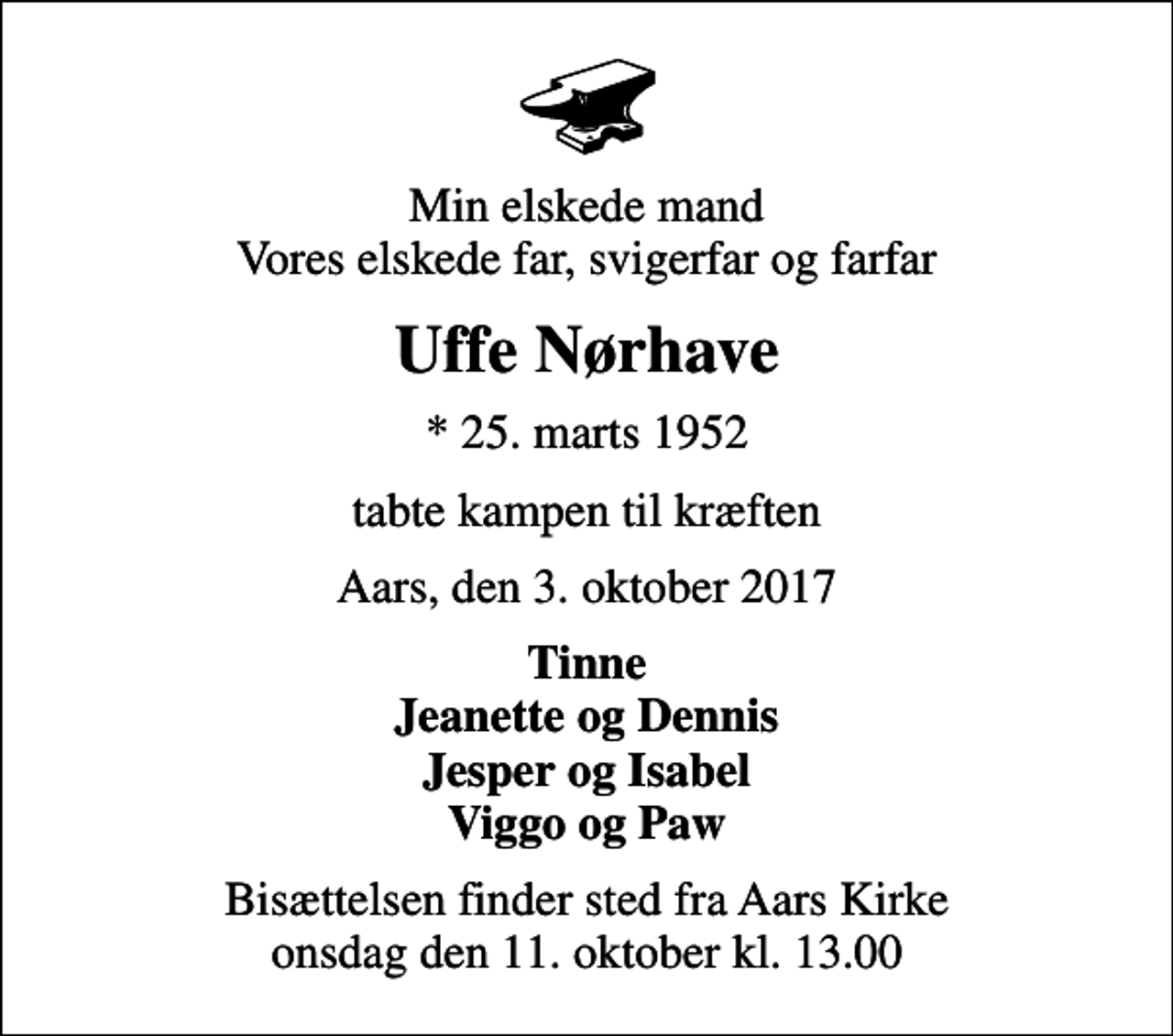 <p>Min elskede mand Vores elskede far, svigerfar og farfar<br />Uffe Nørhave<br />* 25. marts 1952<br />tabte kampen til kræften<br />Aars, den 3. oktober 2017<br />Tinne Jeanette og Dennis Jesper og Isabel Viggo og Paw<br />Bisættelsen finder sted fra Aars Kirke onsdag den 11. oktober kl. 13.00</p>