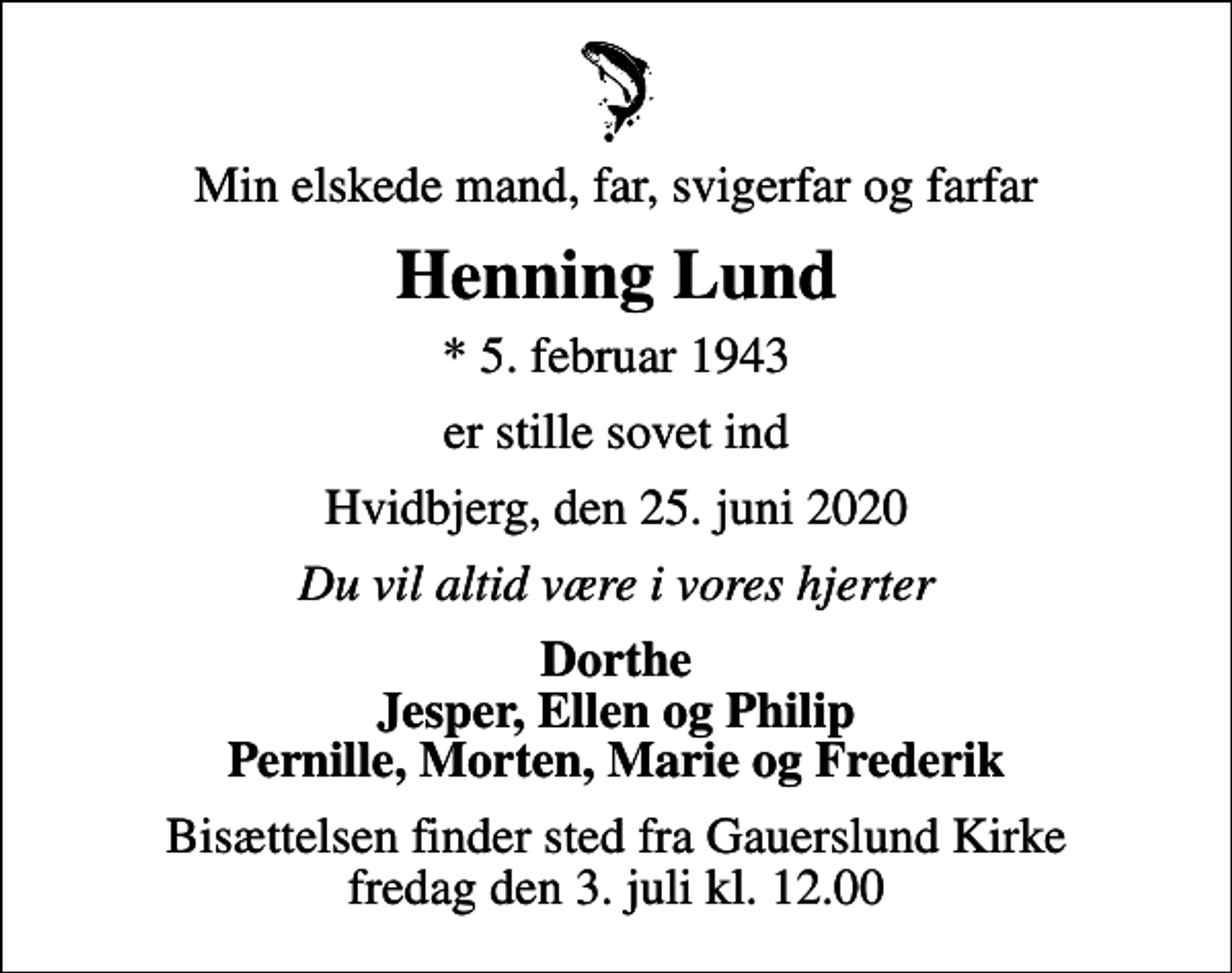 <p>Min elskede mand, far, svigerfar og farfar<br />Henning Lund<br />* 5. februar 1943<br />er stille sovet ind<br />Hvidbjerg, den 25. juni 2020<br />Du vil altid være i vores hjerter<br />Dorthe Jesper, Ellen og Philip Pernille, Morten, Marie og Frederik<br />Bisættelsen finder sted fra Gauerslund Kirke fredag den 3. juli kl. 12.00</p>