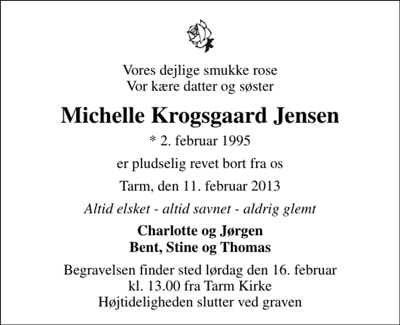 <p>Vores dejlige smukke rose Vor kære datter og søster<br />Michelle Krogsgaard Jensen<br />* 2. februar 1995<br />er pludselig revet bort fra os<br />Tarm, den 11. februar 2013<br />Altid elsket - altid savnet - aldrig glemt<br />Charlotte og Jørgen Bent, Stine og Thomas<br />Begravelsen finder sted lørdag den 16. februar kl. 13.00 fra Tarm Kirke Højtideligheden slutter ved graven</p>