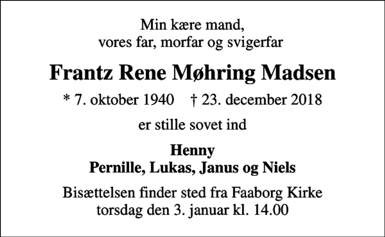 <p>Min kære mand, vores far, morfar og svigerfar<br />Frantz Rene Møhring Madsen<br />* 7. oktober 1940 ✝ 23. december 2018<br />er stille sovet ind<br />Henny Pernille, Lukas, Janus og Niels<br />Bisættelsen finder sted fra Faaborg Kirke torsdag den 3. januar kl. 14.00</p>