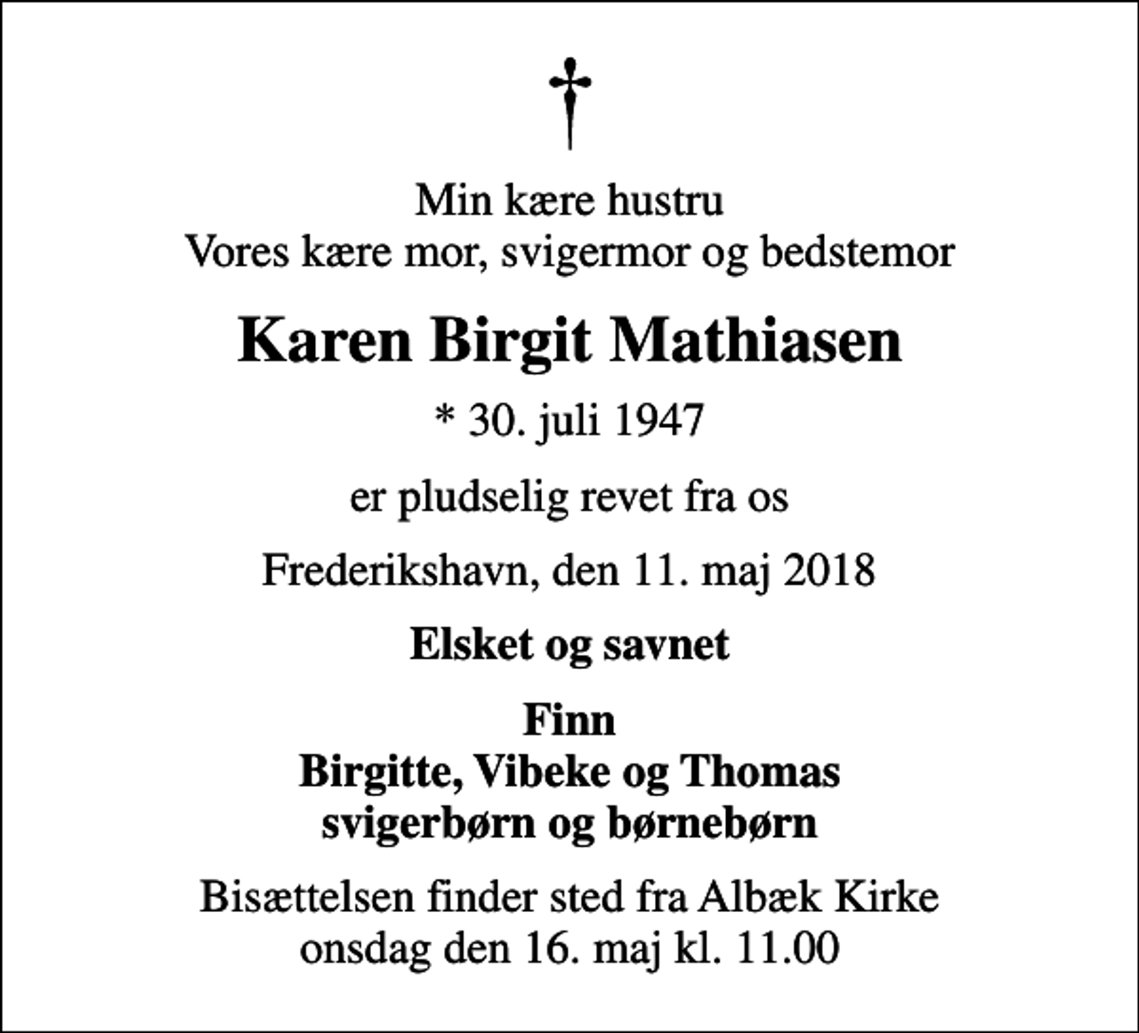 <p>Min kære hustru Vores kære mor, svigermor og bedstemor<br />Karen Birgit Mathiasen<br />* 30. juli 1947<br />er pludselig revet fra os<br />Frederikshavn, den 11. maj 2018<br />Elsket og savnet<br />Finn Birgitte, Vibeke og Thomas svigerbørn og børnebørn<br />Bisættelsen finder sted fra Albæk Kirke onsdag den 16. maj kl. 11.00</p>