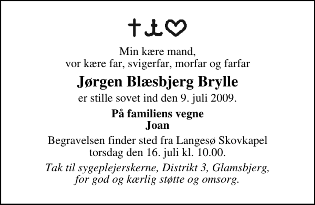 <p>Min kære mand, vor kære far, svigerfar, morfar og farfar<br />Jørgen Blæsbjerg Brylle<br />er stille sovet ind den 9. juli 2009.<br />På familiens vegne Joan<br />Begravelsen finder sted fra Langesø Skovkapel torsdag den 16. juli kl. 10.00<br />Tak til sygeplejerskerne, Distrikt 3, Glamsbjerg, for god og kærlig støtte og omsorg.</p>