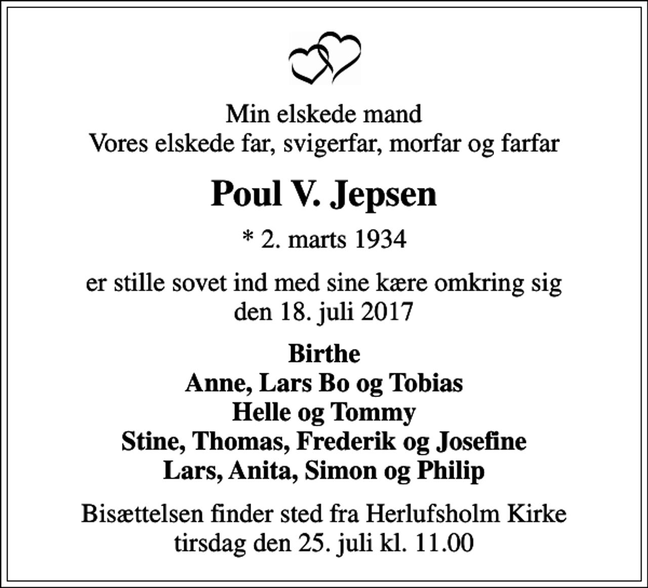 <p>Min elskede mand Vores elskede far, svigerfar, morfar og farfar<br />Poul V. Jepsen<br />* 2. marts 1934<br />er stille sovet ind med sine kære omkring sig den 18. juli 2017<br />Birthe Anne, Lars Bo og Tobias Helle og Tommy Stine, Thomas, Frederik og Josefine Lars, Anita, Simon og Philip<br />Bisættelsen finder sted fra Herlufsholm Kirke tirsdag den 25. juli kl. 11.00</p>