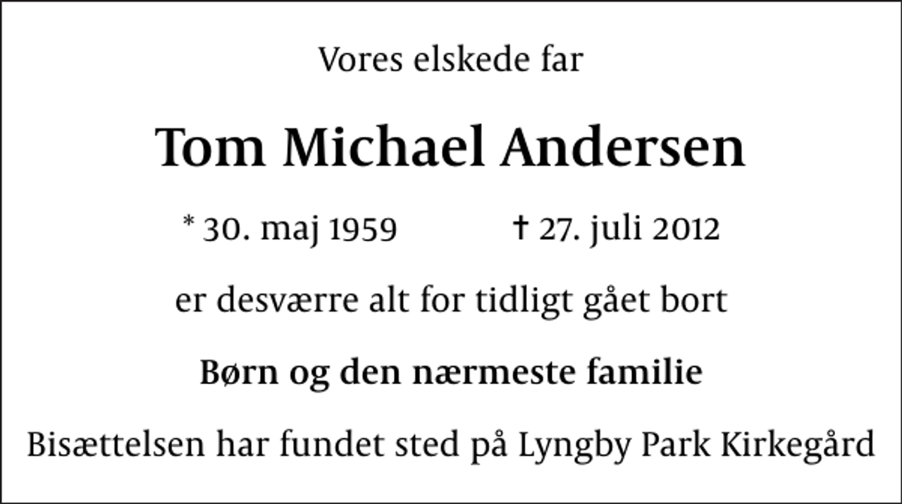 <p>Vores elskede far<br />Tom Michael Andersen<br />* 30. maj 1959 ✝ 27. juli 2012<br />er desværre alt for tidligt gået bort<br />Børn og den nærmeste familie<br />Bisættelsen har fundet sted på Lyngby Park Kirkegård</p>